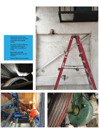 112 www.elevatorworld.com • March 2016
Top left: The existing ropes
and sheaves were in very close
proximity to the hoistway
ceiling.
Top right: The job involved the
cooperation and focus of
people from many different
trades.
Bottom left: Juan Pablo
Salguero looks down into the
hoistway.
Bottom right: Sheave assembly
 