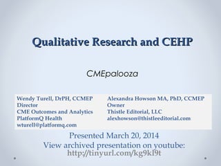 Qualitative Research and CEHPQualitative Research and CEHP
CMEpalooza
Presented March 20, 2014
View archived presentation on youtube:
http://tinyurl.com/kg9kl9t
Wendy Turell, DrPH, CCMEP
Director
CME Outcomes and Analytics
PlatformQ Health
wturell@platformq.com
Alexandra Howson MA, PhD, CCMEP
Owner
Thistle Editorial, LLC
alexhowson@thistleeditorial.com
 
