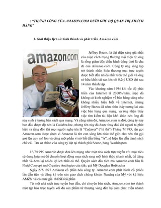 : “THÀNH CÔNG CỦA AMAZON.COM DƯỚI GÓC ĐỘ QUẢN TRỊ KHÁCH
HÀNG”


        I. Giới thiệu lịch sử hình thành và phát triển Amazon.com


                                                  Jeffrey Bezos, là đại diện sáng giá nhất
                                            của cuộc cách mạng thương mại điện tử, ông
                                            là tổng giám độc điều hành đồng thời là cha
                                            đẻ của Amazon.com. Công ty ông sáng lập
                                            trở thành nhãn hiệu thương mại trực tuyến
                                            được biết đến nhiều nhất trên thế giới và ông
                                            sở hữu khối tài sản lên tới 8,2tỷ USD chỉ sau
                                            14 năm thành lập.
                                                  Vào khoảng năm 1994 khi tốc độ phát
                                            triển của Internet là 2300%/năm, mặc dù
                                            không có kinh nghiệm về bán hàng cũng như
                                            không nhiều hiểu biết về Internet, nhưng
                                            Jeffery Bezos đã sớm nhìn thấy tương lai của
                                            việc bán hàng qua mạng, và ông nhận thấy
                                            việc tìm kiếm tài liệu khó khăn nên ông đã
nảy sinh ý tưởng bán sách qua mạng. Và cũng năm đó, Amazon.com ra đời, công ty này
ban đầu được đặt tên là Cadabra.Inc, nhưng tên này đã được thay đổi khi người ta phát
hiện ra rằng đôi khi mọi người nghe tên là “Cadaver” (“tử thi”) Tháng 7/1995, tên gọi
Amazon.com được chọn vì Amazon là tên con sông lớn nhất thế giới cho nên tên gọi
gợi lên quy mô lớn và cũng một phần vì nó bắt đầu bằng “A”, sẽ hiện lên đầu danh sách
chữ cái. Trụ sở chính của công ty đặt tại thành phố Seatte, bang Washington.

     16/7/1995 Amazon được đưa lên mạng như một nhà sách trực tuyến với mục tiêu
sử dụng Internet để chuyển hoạt động mua sách sang một hình thức nhanh nhất, dễ dàng
nhất và đem lại nhiều lợi ích nhất có thể. Quyển sách đầu tiên mà Amazon.com bán là
Fluid Concept and Creative Analogies của tákc giả Mỹ Douglas Hofstadter
     Ngày15/5/1997 Amazon cổ phần hóa công ty. Amazon.com phát hành cổ phiếu
lần đầu tiên và đăng ký trên sàn giao dịch chứng khoán Nasdaq của Mỹ với ký hiệu
AMZN và có mức giá 18USD/cổ phần
     Từ một nhà sách trực tuyến ban đầu, chỉ chuyên bán sách, Amazon.com trở thành
một tạp hóa trực tuyến với đủ sản phẩm từ thượng vàng đến hạ cám phát triển nhanh
 
