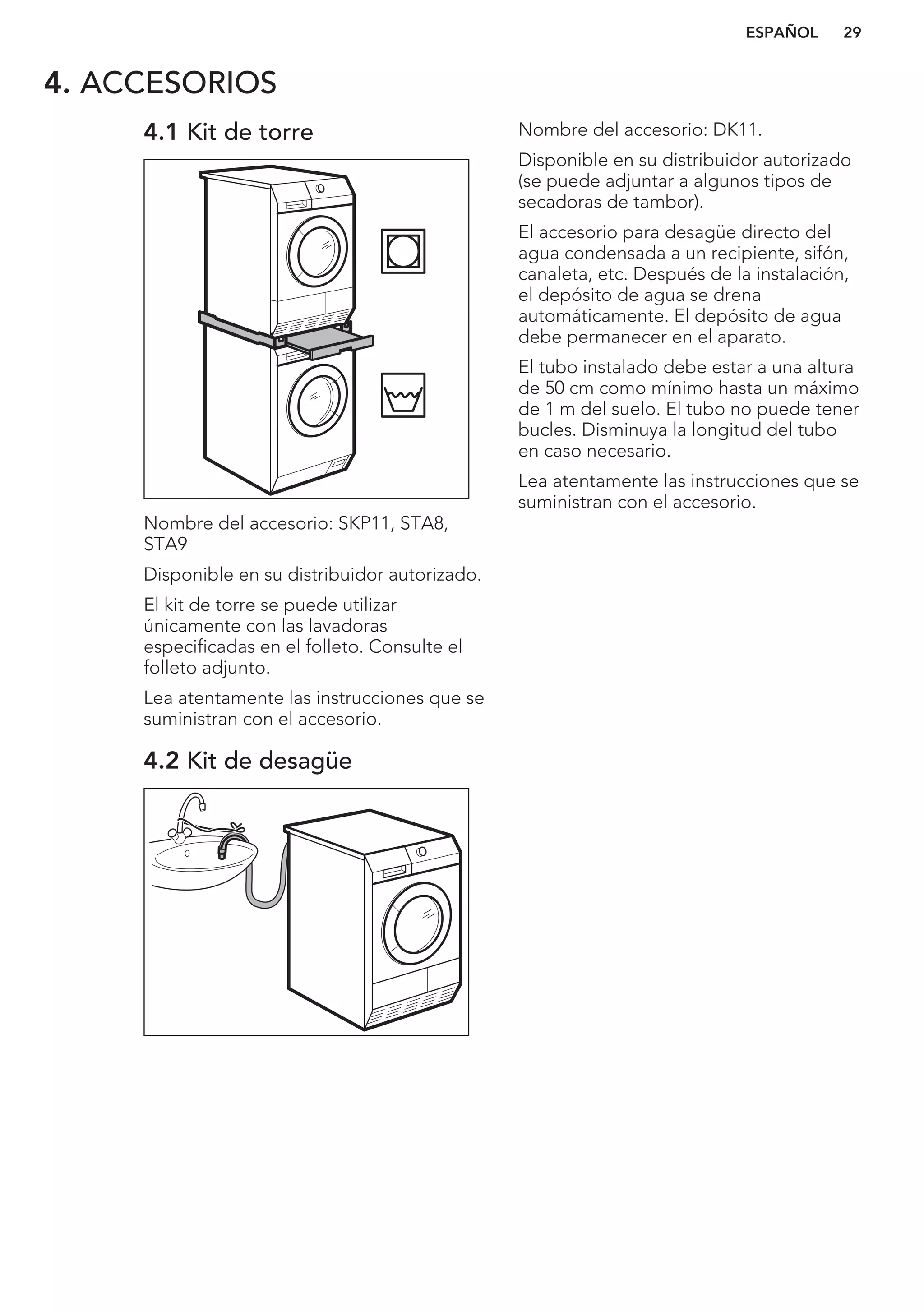 4. ACCESORIOS
4.1 Kit de torre
Nombre del accesorio: SKP11, STA8,
STA9
Disponible en su distribuidor autorizado.
El kit de torre se puede utilizar
únicamente con las lavadoras
especificadas en el folleto. Consulte el
folleto adjunto.
Lea atentamente las instrucciones que se
suministran con el accesorio.
4.2 Kit de desagüe
Nombre del accesorio: DK11.
Disponible en su distribuidor autorizado
(se puede adjuntar a algunos tipos de
secadoras de tambor).
El accesorio para desagüe directo del
agua condensada a un recipiente, sifón,
canaleta, etc. Después de la instalación,
el depósito de agua se drena
automáticamente. El depósito de agua
debe permanecer en el aparato.
El tubo instalado debe estar a una altura
de 50 cm como mínimo hasta un máximo
de 1 m del suelo. El tubo no puede tener
bucles. Disminuya la longitud del tubo
en caso necesario.
Lea atentamente las instrucciones que se
suministran con el accesorio.
ESPAÑOL 29
 