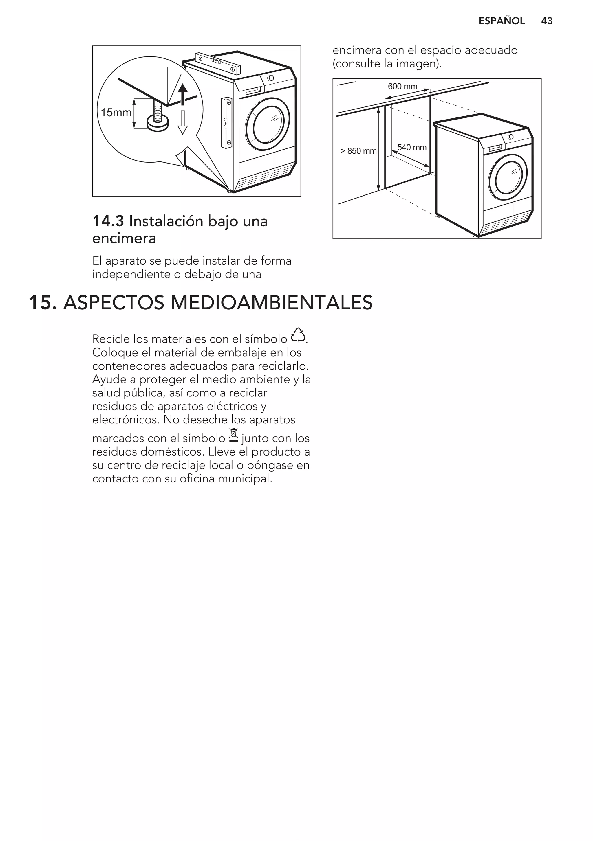15mm
14.3 Instalación bajo una
encimera
El aparato se puede instalar de forma
independiente o debajo de una
encimera con el espacio adecuado
(consulte la imagen).
> 850 mm
600 mm
540 mm
15. ASPECTOS MEDIOAMBIENTALES
Recicle los materiales con el símbolo .
Coloque el material de embalaje en los
contenedores adecuados para reciclarlo.
Ayude a proteger el medio ambiente y la
salud pública, así como a reciclar
residuos de aparatos eléctricos y
electrónicos. No deseche los aparatos
marcados con el símbolo junto con los
residuos domésticos. Lleve el producto a
su centro de reciclaje local o póngase en
contacto con su oficina municipal.
*
ESPAÑOL 43
 