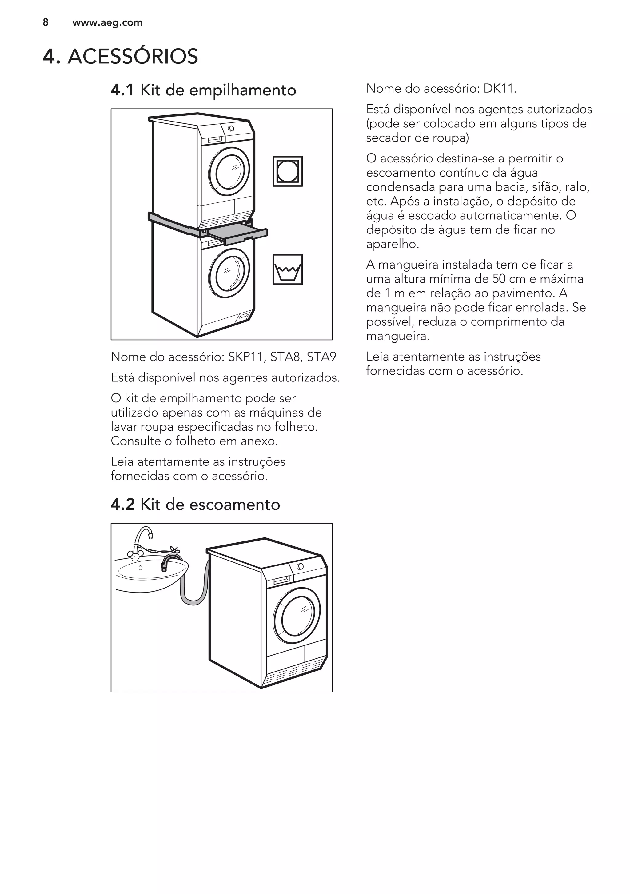 4. ACESSÓRIOS
4.1 Kit de empilhamento
Nome do acessório: SKP11, STA8, STA9
Está disponível nos agentes autorizados.
O kit de empilhamento pode ser
utilizado apenas com as máquinas de
lavar roupa especificadas no folheto.
Consulte o folheto em anexo.
Leia atentamente as instruções
fornecidas com o acessório.
4.2 Kit de escoamento
Nome do acessório: DK11.
Está disponível nos agentes autorizados
(pode ser colocado em alguns tipos de
secador de roupa)
O acessório destina-se a permitir o
escoamento contínuo da água
condensada para uma bacia, sifão, ralo,
etc. Após a instalação, o depósito de
água é escoado automaticamente. O
depósito de água tem de ficar no
aparelho.
A mangueira instalada tem de ficar a
uma altura mínima de 50 cm e máxima
de 1 m em relação ao pavimento. A
mangueira não pode ficar enrolada. Se
possível, reduza o comprimento da
mangueira.
Leia atentamente as instruções
fornecidas com o acessório.
www.aeg.com8
 
