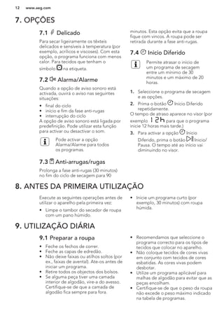 7. OPÇÕES
7.1 Delicado
Para secar ligeiramente os têxteis
delicados e sensíveis à temperatura (por
exemplo, acrílicos e viscoses). Com esta
opção, o programa funciona com menos
calor. Para tecidos que tenham o
símbolo na etiqueta.
7.2 Alarma/Alarme
Quando a opção de aviso sonoro está
activada, ouvirá o aviso nas seguintes
situações:
• final do ciclo
• início e fim da fase anti-rugas
• interrupção do ciclo
A opção de aviso sonoro está ligada por
predefinição. Pode utilizar esta função
para activar ou desactivar o som.
Pode activar a opção
Alarma/Alarme para todos
os programas.
7.3 Anti-arrugas/rugas
Prolonga a fase anti-rugas (30 minutos)
no fim do ciclo de secagem para 90
minutos. Esta opção evita que a roupa
fique com vincos. A roupa pode ser
retirada durante a fase anti-rugas.
7.4 Inicio Diferido
Permite atrasar o início de
um programa de secagem
entre um mínimo de 30
minutos e um máximo de 20
horas.
1. Seleccione o programa de secagem
e as opções.
2. Prima o botão Inicio Diferido
repetidamente.
O tempo de atraso aparece no visor (por
exemplo para que o programa
inicie 12 horas mais tarde.)
3. Para activar a opção Inicio
Diferido, prima o botão Inicio/
Pausa. O tempo até ao início vai
diminuindo no visor.
8. ANTES DA PRIMEIRA UTILIZAÇÃO
Execute as seguintes operações antes de
utilizar o aparelho pela primeira vez:
• Limpe o tambor do secador de roupa
com um pano húmido.
• Inicie um programa curto (por
exemplo, 30 minutos) com roupa
húmida.
9. UTILIZAÇÃO DIÁRIA
9.1 Preparar a roupa
• Feche os fechos de correr.
• Feche as capas de edredão.
• Não deixe faixas ou atilhos soltos (por
ex., faixas de avental). Ate-os antes de
iniciar um programa.
• Retire todos os objectos dos bolsos.
• Se alguma peça tiver uma camada
interior de algodão, vire-a do avesso.
Certifique-se de que a camada de
algodão fica sempre para fora.
• Recomendamos que seleccione o
programa correcto para os tipos de
tecidos que colocar no aparelho.
• Não coloque tecidos de cores vivas
em conjunto com tecidos de cores
esbatidas. As cores vivas podem
desbotar.
• Utilize um programa aplicável para
malhas de algodão para evitar que as
peças encolham.
• Certifique-se de que o peso da roupa
não excede o peso máximo indicado
na tabela de programas.
www.aeg.com12
 
