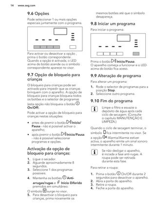 9.6 Opções
Pode seleccionar 1 ou mais opções
especiais juntamente com o programa.
Para activar ou desactivar a opção ,
prima o botão correspondente .
Quando a opção é activada, o LED
acima do botão acende ou o símbolo
correspondente aparece no visor.
9.7 Opção de bloqueio para
crianças
O bloqueio para crianças pode ser
activado para impedir que as crianças
brinquem com o aparelho. A opção de
bloqueio para crianças bloqueia todos
os botões e o selector de programas
(esta opção não bloqueia o botão
On/Off).
Pode activar a opção de bloqueio para
crianças nestas situações:
• antes de premir o botão Inicio/
Pausa - não é possível activar o
aparelho;
• após premir o botão Inicio/Pausa
- não é possível seleccionar
programas e opções.
Activação da opção de
bloqueio para crianças:
1. Ligue o secador.
2. Aguarde aproximadamente 8
segundos.
3. Seleccione 1 dos programas
possíveis.
4. Mantenha os botões Anti-
arrugas/rugas e Inicio Diferido
premidos em simultâneo.
O símbolo surge no visor.
5. Para desactivar o bloqueio para
crianças, prima novamente os
mesmos botões até que o símbolo
desapareça.
9.8 Iniciar um programa
Para iniciar o programa:
Prima o botão Inicio/Pausa.
O aparelho começa a funcionar e o LED
acima do botão fica aceso.
9.9 Alteração de programa
Para alterar um programa:
1. Rode o selector de programas para a
posição Stop.
2. Seleccione outro programa.
9.10 Fim do programa
Limpe o filtro e esvazie o
depósito de água após cada
ciclo de secagem. (Consulte
o capítulo MANUTENÇÃO E
LIMPEZA.)
Quando o ciclo de secagem terminar, o
símbolo fica intermitente no visor. Se
a opção Alarma/Alarme estiver
activa, o aparelho emite um sinal sonoro
intermitente durante 1 minuto.
Se não desligar o aparelho,
é inciada a fase anti-rugas. A
roupa pode ser retirada
durante esta fase.
Para retirar a roupa:
1. Prima o botão On/Off durante 2
segundos para desactivar o aparelho.
2. Abra a porta do aparelho.
3. Retire a roupa.
4. Feche a porta do aparelho.
www.aeg.com14
 
