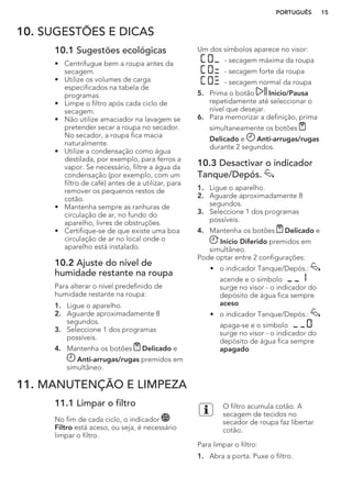 10. SUGESTÕES E DICAS
10.1 Sugestões ecológicas
• Centrifugue bem a roupa antes da
secagem.
• Utilize os volumes de carga
especificados na tabela de
programas.
• Limpe o filtro após cada ciclo de
secagem.
• Não utilize amaciador na lavagem se
pretender secar a roupa no secador.
No secador, a roupa fica macia
naturalmente.
• Utilize a condensação como água
destilada, por exemplo, para ferros a
vapor. Se necessário, filtre a água da
condensação (por exemplo, com um
filtro de café) antes de a utilizar, para
remover os pequenos restos de
cotão.
• Mantenha sempre as ranhuras de
circulação de ar, no fundo do
aparelho, livres de obstruções.
• Certifique-se de que existe uma boa
circulação de ar no local onde o
aparelho está instalado.
10.2 Ajuste do nível de
humidade restante na roupa
Para alterar o nível predefinido de
humidade restante na roupa:
1. Ligue o aparelho.
2. Aguarde aproximadamente 8
segundos.
3. Seleccione 1 dos programas
possíveis.
4. Mantenha os botões Delicado e
Anti-arrugas/rugas premidos em
simultâneo.
Um dos símbolos aparece no visor:
- secagem máxima da roupa
- secagem forte da roupa
- secagem normal da roupa
5. Prima o botão Inicio/Pausa
repetidamente até seleccionar o
nível que desejar.
6. Para memorizar a definição, prima
simultaneamente os botões
Delicado e Anti-arrugas/rugas
durante 2 segundos.
10.3 Desactivar o indicador
Tanque/Depós.
1. Ligue o aparelho.
2. Aguarde aproximadamente 8
segundos.
3. Seleccione 1 dos programas
possíveis.
4. Mantenha os botões Delicado e
Inicio Diferido premidos em
simultâneo.
Pode optar entre 2 configurações:
• o indicador Tanque/Depós.:
acende e o símbolo
surge no visor - o indicador do
depósito de água fica sempre
aceso
• o indicador Tanque/Depós.:
apaga-se e o símbolo
surge no visor - o indicador do
depósito de água fica sempre
apagado
11. MANUTENÇÃO E LIMPEZA
11.1 Limpar o filtro
No fim de cada ciclo, o indicador
Filtro está aceso, ou seja, é necessário
limpar o filtro.
O filtro acumula cotão. A
secagem de tecidos no
secador de roupa faz libertar
cotão.
Para limpar o filtro:
1. Abra a porta. Puxe o filtro.
PORTUGUÊS 15
 