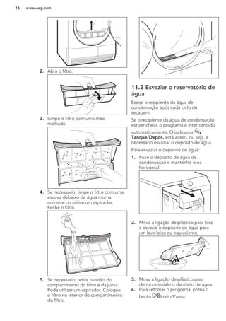 2. Abra o filtro.
3. Limpe o filtro com uma mão
molhada.
4. Se necessário, limpe o filtro com uma
escova debaixo de água morna
corrente ou utilize um aspirador.
Feche o filtro.
5. Se necessário, retire o cotão do
compartimento do filtro e da junta.
Pode utilizar um aspirador. Coloque
o filtro no interior do compartimento
do filtro.
11.2 Esvaziar o reservatório de
água
Escoe o recipiente da água de
condensação após cada ciclo de
secagem.
Se o recipiente da água de condensação
estiver cheio, o programa é interrompido
automaticamente. O indicador
Tanque/Depós. está aceso, ou seja, é
necessário esvaziar o depósito de água.
Para esvaziar o depósito de água:
1. Puxe o depósito da água de
condensação e mantenha-o na
horizontal.
2. Mova a ligação de plástico para fora
e esvazie o depósito de água para
um lava-loiça ou equivalente.
3. Mova a ligação de plástico para
dentro e instale o depósito de água.
4. Para retomar o programa, prima o
botão Inicio/Pausa.
www.aeg.com16
 