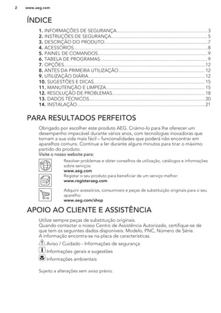 ÍNDICE
1. INFORMAÇÕES DE SEGURANÇA..........................................................................3
2. INSTRUÇÕES DE SEGURANÇA.............................................................................. 5
3. DESCRIÇÃO DO PRODUTO....................................................................................7
4. ACESSÓRIOS.............................................................................................................8
5. PAINEL DE COMANDOS.........................................................................................9
6. TABELA DE PROGRAMAS....................................................................................... 9
7. OPÇÕES...................................................................................................................12
8. ANTES DA PRIMEIRA UTILIZAÇÃO...................................................................... 12
9. UTILIZAÇÃO DIÁRIA...............................................................................................12
10. SUGESTÕES E DICAS.......................................................................................... 15
11. MANUTENÇÃO E LIMPEZA................................................................................ 15
12. RESOLUÇÃO DE PROBLEMAS........................................................................... 18
13. DADOS TÉCNICOS..............................................................................................20
14. INSTALAÇÃO........................................................................................................21
PARA RESULTADOS PERFEITOS
Obrigado por escolher este produto AEG. Criámo-lo para lhe oferecer um
desempenho impecável durante vários anos, com tecnologias inovadoras que
tornam a sua vida mais fácil – funcionalidades que poderá não encontrar em
aparelhos comuns. Continue a ler durante alguns minutos para tirar o máximo
partido do produto.
Visite o nosso website para:
Resolver problemas e obter conselhos de utilização, catálogos e informações
sobre serviços:
www.aeg.com
Registar o seu produto para beneficiar de um serviço melhor:
www.registeraeg.com
Adquirir acessórios, consumíveis e peças de substituição originais para o seu
aparelho:
www.aeg.com/shop
APOIO AO CLIENTE E ASSISTÊNCIA
Utilize sempre peças de substituição originais.
Quando contactar o nosso Centro de Assistência Autorizado, certifique-se de
que tem os seguintes dados disponíveis: Modelo, PNC, Número de Série.
A informação encontra-se na placa de características.
Aviso / Cuidado - Informações de segurança
Informações gerais e sugestões
Informações ambientais
Sujeito a alterações sem aviso prévio.
www.aeg.com2
 