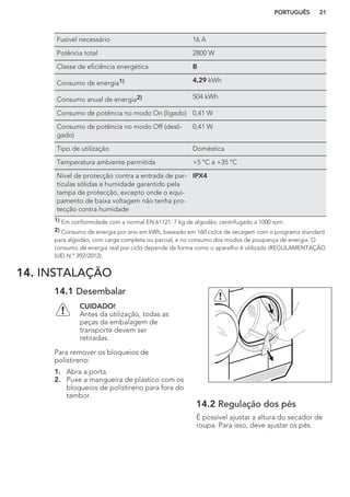 Fusível necessário 16 A
Potência total 2800 W
Classe de eficiência energética B
Consumo de energia1) 4,29 kWh
Consumo anual de energia2) 504 kWh
Consumo de potência no modo On (ligado) 0,41 W
Consumo de potência no modo Off (desli-
gado)
0,41 W
Tipo de utilização Doméstica
Temperatura ambiente permitida +5 °C a +35 °C
Nível de protecção contra a entrada de par-
tículas sólidas e humidade garantido pela
tampa de protecção, excepto onde o equi-
pamento de baixa voltagem não tenha pro-
tecção contra humidade
IPX4
1) Em conformidade com a normal EN 61121. 7 kg de algodão, centrifugado a 1000 rpm.
2) Consumo de energia por ano em kWh, baseado em 160 ciclos de secagem com o programa standard
para algodão, com carga completa ou parcial, e no consumo dos modos de poupança de energia. O
consumo de energia real por ciclo depende da forma como o aparelho é utilizado (REGULAMENTAÇÃO
(UE) N.º 392/2012).
14. INSTALAÇÃO
14.1 Desembalar
CUIDADO!
Antes da utilização, todas as
peças da embalagem de
transporte devem ser
retiradas.
Para remover os bloqueios de
polistireno:
1. Abra a porta.
2. Puxe a mangueira de plástico com os
bloqueios de polistireno para fora do
tambor.
14.2 Regulação dos pés
É possível ajustar a altura do secador de
roupa. Para isso, deve ajustar os pés.
PORTUGUÊS 21
 