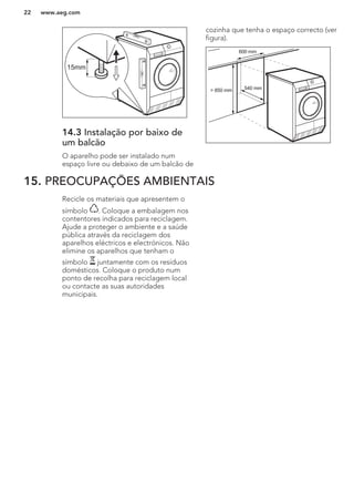 15mm
14.3 Instalação por baixo de
um balcão
O aparelho pode ser instalado num
espaço livre ou debaixo de um balcão de
cozinha que tenha o espaço correcto (ver
figura).
> 850 mm
600 mm
540 mm
15. PREOCUPAÇÕES AMBIENTAIS
Recicle os materiais que apresentem o
símbolo . Coloque a embalagem nos
contentores indicados para reciclagem.
Ajude a proteger o ambiente e a saúde
pública através da reciclagem dos
aparelhos eléctricos e electrónicos. Não
elimine os aparelhos que tenham o
símbolo juntamente com os resíduos
domésticos. Coloque o produto num
ponto de recolha para reciclagem local
ou contacte as suas autoridades
municipais.
www.aeg.com22
 