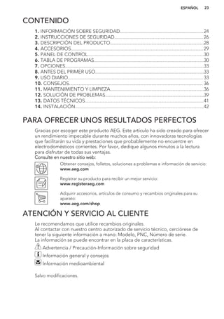 CONTENIDO
1. INFORMACIÓN SOBRE SEGURIDAD...................................................................24
2. INSTRUCCIONES DE SEGURIDAD....................................................................... 26
3. DESCRIPCIÓN DEL PRODUCTO...........................................................................28
4. ACCESORIOS..........................................................................................................29
5. PANEL DE CONTROL.............................................................................................30
6. TABLA DE PROGRAMAS........................................................................................30
7. OPCIONES...............................................................................................................33
8. ANTES DEL PRIMER USO.......................................................................................33
9. USO DIARIO............................................................................................................ 33
10. CONSEJOS........................................................................................................... 36
11. MANTENIMIENTO Y LIMPIEZA...........................................................................36
12. SOLUCIÓN DE PROBLEMAS...............................................................................39
13. DATOS TÉCNICOS...............................................................................................41
14. INSTALACIÓN.......................................................................................................42
PARA OFRECER UNOS RESULTADOS PERFECTOS
Gracias por escoger este producto AEG. Este artículo ha sido creado para ofrecer
un rendimiento impecable durante muchos años, con innovadoras tecnologías
que facilitarán su vida y prestaciones que probablemente no encuentre en
electrodomésticos corrientes. Por favor, dedique algunos minutos a la lectura
para disfrutar de todas sus ventajas.
Consulte en nuestro sitio web:
Obtener consejos, folletos, soluciones a problemas e información de servicio:
www.aeg.com
Registrar su producto para recibir un mejor servicio:
www.registeraeg.com
Adquirir accesorios, artículos de consumo y recambios originales para su
aparato:
www.aeg.com/shop
ATENCIÓN Y SERVICIO AL CLIENTE
Le recomendamos que utilice recambios originales.
Al contactar con nuestro centro autorizado de servicio técnico, cerciórese de
tener la siguiente información a mano: Modelo, PNC, Número de serie.
La información se puede encontrar en la placa de características.
Advertencia / Precaución-Información sobre seguridad
Información general y consejos
Información medioambiental
Salvo modificaciones.
ESPAÑOL 23
 
