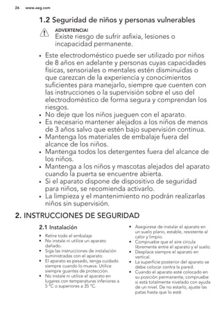 1.2 Seguridad de niños y personas vulnerables
ADVERTENCIA!
Existe riesgo de sufrir asfixia, lesiones o
incapacidad permanente.
• Este electrodoméstico puede ser utilizado por niños
de 8 años en adelante y personas cuyas capacidades
físicas, sensoriales o mentales estén disminuidas o
que carezcan de la experiencia y conocimientos
suficientes para manejarlo, siempre que cuenten con
las instrucciones o la supervisión sobre el uso del
electrodoméstico de forma segura y comprendan los
riesgos.
• No deje que los niños jueguen con el aparato.
• Es necesario mantener alejados a los niños de menos
de 3 años salvo que estén bajo supervisión continua.
• Mantenga los materiales de embalaje fuera del
alcance de los niños.
• Mantenga todos los detergentes fuera del alcance de
los niños.
• Mantenga a los niños y mascotas alejados del aparato
cuando la puerta se encuentre abierta.
• Si el aparato dispone de dispositivo de seguridad
para niños, se recomienda activarlo.
• La limpieza y el mantenimiento no podrán realizarlas
niños sin supervisión.
2. INSTRUCCIONES DE SEGURIDAD
2.1 Instalación
• Retire todo el embalaje
• No instale ni utilice un aparato
dañado.
• Siga las instrucciones de instalación
suministradas con el aparato.
• El aparato es pesado, tenga cuidado
siempre cuando lo mueva. Utilice
siempre guantes de protección.
• No instale ni utilice el aparato en
lugares con temperaturas inferiores a
5 °C o superiores a 35 °C.
• Asegúrese de instalar el aparato en
un suelo plano, estable, resistente al
calor y limpio.
• Compruebe que el aire circula
libremente entre el aparato y el suelo.
• Desplace siempre el aparato en
vertical.
• La superficie posterior del aparato se
debe colocar contra la pared.
• Cuando el aparato esté colocado en
su posición permanente, compruebe
si está totalmente nivelado con ayuda
de un nivel. De no estarlo, ajuste las
patas hasta que lo esté.
www.aeg.com26
 