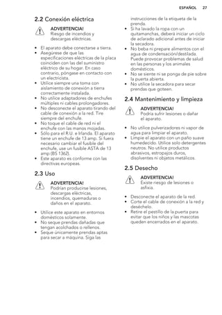 2.2 Conexión eléctrica
ADVERTENCIA!
Riesgo de incendios y
descargas eléctricas.
• El aparato debe conectarse a tierra.
• Asegúrese de que las
especificaciones eléctricas de la placa
coinciden con las del suministro
eléctrico de su hogar. En caso
contrario, póngase en contacto con
un electricista.
• Utilice siempre una toma con
aislamiento de conexión a tierra
correctamente instalada.
• No utilice adaptadores de enchufes
múltiples ni cables prolongadores.
• No desconecte el aparato tirando del
cable de conexión a la red. Tire
siempre del enchufe.
• No toque el cable de red ni el
enchufe con las manos mojadas.
• Sólo para el R.U. e Irlanda. El aparato
tiene un enchufe de 13 amp. Si fuera
necesario cambiar el fusible del
enchufe, use un fusible ASTA de 13
amp (BS 1362).
• Este aparato es conforme con las
directivas europeas.
2.3 Uso
ADVERTENCIA!
Podrían producirse lesiones,
descargas eléctricas,
incendios, quemaduras o
daños en el aparato.
• Utilice este aparato en entornos
domésticos solamente.
• No seque prendas dañadas que
tengan acolchados o rellenos.
• Seque únicamente prendas aptas
para secar a máquina. Siga las
instrucciones de la etiqueta de la
prenda.
• Si ha lavado la ropa con un
quitamanchas, deberá iniciar un ciclo
de aclarado adicional antes de iniciar
la secadora.
• No beba ni prepare alimentos con el
agua de condensación/destilada.
Puede provocar problemas de salud
en las personas y los animales
domésticos.
• No se siente ni se ponga de pie sobre
la puerta abierta.
• No utilice la secadora para secar
prendas que goteen.
2.4 Mantenimiento y limpieza
ADVERTENCIA!
Podría sufrir lesiones o dañar
el aparato.
• No utilice pulverizadores ni vapor de
agua para limpiar el aparato.
• Limpie el aparato con un paño suave
humedecido. Utilice solo detergentes
neutros. No utilice productos
abrasivos, estropajos duros,
disolventes ni objetos metálicos.
2.5 Desecho
ADVERTENCIA!
Existe riesgo de lesiones o
asfixia.
• Desconecte el aparato de la red.
• Corte el cable de conexión a la red y
deséchelo.
• Retire el pestillo de la puerta para
evitar que los niños y las mascotas
queden encerrados en el aparato.
ESPAÑOL 27
 