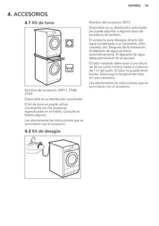4. ACCESORIOS
4.1 Kit de torre
Nombre del accesorio: SKP11, STA8,
STA9
Disponible en su distribuidor autorizado.
El kit de torre se puede utilizar
únicamente con las lavadoras
especificadas en el folleto. Consulte el
folleto adjunto.
Lea atentamente las instrucciones que se
suministran con el accesorio.
4.2 Kit de desagüe
Nombre del accesorio: DK11.
Disponible en su distribuidor autorizado
(se puede adjuntar a algunos tipos de
secadoras de tambor).
El accesorio para desagüe directo del
agua condensada a un recipiente, sifón,
canaleta, etc. Después de la instalación,
el depósito de agua se drena
automáticamente. El depósito de agua
debe permanecer en el aparato.
El tubo instalado debe estar a una altura
de 50 cm como mínimo hasta un máximo
de 1 m del suelo. El tubo no puede tener
bucles. Disminuya la longitud del tubo
en caso necesario.
Lea atentamente las instrucciones que se
suministran con el accesorio.
ESPAÑOL 29
 