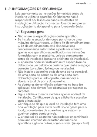 1. INFORMAÇÕES DE SEGURANÇA
Leia atentamente as instruções fornecidas antes de
instalar e utilizar o aparelho. O fabricante não é
responsável por lesões ou danos resultantes de
instalação e utilização incorrectas. Guarde sempre as
instruções junto do aparelho para futura referência.
1.1 Segurança geral
• Não altere as especificações deste aparelho.
• Se instalar o secador de roupa por cima de uma
máquina de lavar roupa, utilize o kit de empilhamento.
O kit de empilhamento está disponível nos
concessionários autorizados e pode ser utilizado
apenas nos aparelhos especificados nas instruções
fornecidas com o acessório. Leia-as atentamente
antes da instalação (consulte o folheto de instalação).
• O aparelho pode ser instalado num espaço livre ou
debaixo de um balcão de cozinha que tenha o espaço
correcto (consulte o folheto de instalação).
• Não instale o aparelho atrás de uma porta trancável,
de uma porta de correr ou de uma porta com
dobradiças para o lado oposto, que impeça a
abertura total da porta do aparelho.
• As aberturas de ventilação existentes na base (se
aplicável) não devem ficar obstruídas por tapetes ou
carpetes.
• Ligue a ficha à tomada eléctrica apenas no final da
instalação. Certifique-se de que a ficha fica acessível
após a instalação.
• Certifique-se de que o local de instalação tem uma
boa ventilação para evitar o refluxo de gases para o
local, provenientes de aparelhos que estejam a
queimar outros combustíveis.
• O ar que sai do aparelho não pode ser encaminhado
para uma chaminé de exaustão de fumos de
aparelhos a gás ou outros combustíveis. (se aplicável)
PORTUGUÊS 3
 