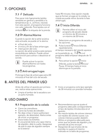 7. OPCIONES
7.1 Delicado
Para secar más ligeramente tejidos
sensibles en general y sensibles a la
temperatura (p. e., acrílicos, viscosa).
Con esta opción, el programa funciona
con calor reducido. Para tejidos con el
símbolo en la etiqueta de la prenda.
7.2 Alarma/Alarme
Cuando la opción de la señal acústica
está activada, se puede oír la alarma:
• al final del ciclo
• al inicio y fin de la fase antiarrugas
• interrupción del ciclo
La opción de señal acústica está siempre
encendida por defecto. Puede utilizar
esta función para activar o desactivar el
sonido.
Puede activar la opción
Alarma/Alarme con todos
los programas.
7.3 Anti-arrugas/rugas
Prolonga la fase de antiarrugas extra (30
minutos) al final del ciclo de secado
hasta 90 minutos. Esta opción impide
que se formen arrugas en la colada. La
colada se puede retirar durante la fase
antiarrugas.
7.4 Inicio Diferido
Permite diferir el inicio del
programa de secado desde
un mínimo de 30 minutos a
un máximo de 20 horas.
1. Seleccione un programa de secado y
las opciones.
2. Pulse la tecla Inicio Diferido
repetidamente.
el tiempo necesario del retardo aparece
en la pantalla (p. ej., si el
programa debe empezar después de 12
horas).
3. Para activar la opción Inicio
Diferido, pulse la tecla Inicio/
Pausa. El tiempo hasta el inicio
disminuye en la pantalla.
8. ANTES DEL PRIMER USO
Antes de utilizar el aparato por primera
vez, realice estas operaciones:
• Limpie el tambor de la secadora con
un paño húmedo.
• Inicie un programa corto (por ejemplo
de 30 minutos) con prendas húmedas.
9. USO DIARIO
9.1 Preparación de la colada
• Cierre las cremalleras.
• Cierre las fundas de edredón.
• No deje cintas ni lazos sueltos (por
ejemplo, de delantales). Átelos antes
de iniciar un programa.
• Vacíe todos los bolsillos.
• Si una prenda tiene una capa interna
de algodón, dele la vuelta. Asegúrese
de que la capa de algodón siempre
es la exterior
• Recomendamos que se ajuste el
programa adecuado correspondiente
al tipo de tejidos introducidos en el
aparato.
• No mezcle tejidos de colores intensos
con tejidos de colores suaves. Los
colores intensos pueden desteñir.
• Utilice un programa adecuado para
evitar que los jerséis de algodón y las
prendas de punto encojan.
• Asegúrese de que el peso de las
prendas no supera el máximo
indicado en la tabla de programas.
ESPAÑOL 33
 