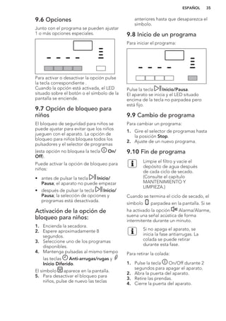 9.6 Opciones
Junto con el programa se pueden ajustar
1 o más opciones especiales.
Para activar o desactivar la opción pulse
la tecla correspondiente .
Cuando la opción está activada, el LED
situado sobre el botón o el símbolo de la
pantalla se enciende.
9.7 Opción de bloqueo para
niños
El bloqueo de seguridad para niños se
puede ajustar para evitar que los niños
jueguen con el aparato. La opción de
bloqueo para niños bloquea todos los
pulsadores y el selector de programas
(esta opción no bloquea la tecla On/
Off).
Puede activar la opción de bloqueo para
niños:
• antes de pulsar la tecla Inicio/
Pausa; el aparato no puede empezar
• después de pulsar la tecla Inicio/
Pausa; la selección de opciones y
programas está desactivada.
Activación de la opción de
bloqueo para niños:
1. Encienda la secadora.
2. Espere aproximadamente 8
segundos.
3. Seleccione uno de los programas
disponibles.
4. Mantenga pulsadas al mismo tiempo
las teclas Anti-arrugas/rugas y
Inicio Diferido.
El símbolo aparece en la pantalla.
5. Para desactivar el bloqueo para
niños, pulse de nuevo las teclas
anteriores hasta que desaparezca el
símbolo.
9.8 Inicio de un programa
Para iniciar el programa:
Pulse la tecla Inicio/Pausa.
El aparato se inicia y el LED situado
encima de la tecla no parpadea pero
está fijo.
9.9 Cambio de programa
Para cambiar un programa:
1. Gire el selector de programas hasta
la posición Stop.
2. Ajuste de un nuevo programa.
9.10 Fin de programa
Limpie el filtro y vacíe el
depósito de agua después
de cada ciclo de secado.
(Consulte el capítulo
MANTENIMIENTO Y
LIMPIEZA.)
Cuando se termina el ciclo de secado, el
símbolo parpadea en la pantalla. Si se
ha activado la opción Alarma/Alarme,
suena una señal acústica de forma
intermitente durante un minuto.
Si no apaga el aparato, se
inicia la fase antiarrugas. La
colada se puede retirar
durante esta fase.
Para retirar la colada:
1. Pulse la tecla On/Off durante 2
segundos para apagar el aparato.
2. Abra la puerta del aparato.
3. Retire las prendas.
4. Cierre la puerta del aparato.
ESPAÑOL 35
 