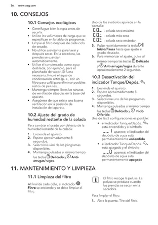 10. CONSEJOS
10.1 Consejos ecológicos
• Centrifugue bien la ropa antes de
secarla.
• Utilice los volúmenes de carga que se
especifican en la tabla de programas.
• Limpie el filtro después de cada ciclo
de secado.
• No utilice suavizante para lavar y
después secar. En la secadora, las
prendas se suavizan
automáticamente.
• Utilice el condensado como agua
destilada, por ejemplo, para el
planchado de vapor. Si fuera
necesario, limpie el agua de
condensación antes (p. e., con un
filtro para café) para eliminar posibles
restos de pelusas.
• Mantenga siempre libres las ranuras
de ventilación situadas en la base del
aparato.
• Asegúrese de que existe una buena
ventilación en la posición de
instalación del aparato.
10.2 Ajuste del grado de
humedad restante de la colada
Para cambiar el grado por defecto de la
humedad restante de la colada:
1. Encienda el aparato.
2. Espere aproximadamente 8
segundos.
3. Seleccione uno de los programas
disponibles.
4. Mantenga pulsadas al mismo tiempo
las teclas Delicado y Anti-
arrugas/rugas.
Uno de los símbolos aparece en la
pantalla:
- colada seca máxima
- colada más seca
- colada seca estándar
5. Pulse repetidamente la tecla
Inicio/Pausa hasta que ajuste el
grado deseado.
6. Para memorizar el ajuste, pulse al
mismo tiempo las teclas Delicado
y Anti-arrugas/rugas durante
aproximadamente 2 segundos.
10.3 Desactivación del
indicador Tanque/Depós.
1. Encienda el aparato.
2. Espere aproximadamente 8
segundos.
3. Seleccione uno de los programas
disponibles.
4. Mantenga pulsadas al mismo tiempo
las teclas Delicado y Inicio
Diferido.
Una de las 2 configuraciones es posible:
• el indicador Tanque/Depós.:
está encendido y el símbolo
aparece; el indicador del
depósito de agua está
permanentemente encendido
• el indicador Tanque/Depós.:
está apagado y el símbolo
aparece; el indicador del
depósito de agua está
permanentemente apagado
11. MANTENIMIENTO Y LIMPIEZA
11.1 Limpieza del filtro
Al final de cada ciclo, el indicador
Filtro se enciende y se debe limpiar el
filtro.
El filtro recoge la pelusa. La
pelusa se produce cuando
las prendas se secan en la
secadora.
Para limpiar el filtro:
1. Abra la puerta. Tire del filtro.
www.aeg.com36
 