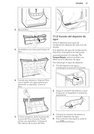 2. Abra el filtro.
3. Humedezca una mano para limpiar el
filtro.
4. Cuando sea necesario, limpie el filtro
con el cepillo con agua caliente y/o
utilizando un aspirador. Cierre el
filtro.
5. Si fuera necesario, quite la pelusa de
la zona del filtro y la junta. Puede
utilizar una aspiradora. Coloque el
filtro dentro de la zona del filtro.
11.2 Vaciado del depósito de
agua
Vacíe el depósito para agua de
condensación después de cada ciclo de
secado.
Si el depósito de agua de condensación
está lleno, el programa se interrumpe
automáticamente. El indicador
Tanque/Depós. está encendido y se
debe vaciar el depósito de agua.
Para descargar el agua de depósito:
1. Tire del depósito de agua y
manténgalo en posición horizontal.
2. Saque la conexión de plástico y vacíe
el agua en un fregadero o recipiente
equivalente.
3. Coloque la conexión de plástico e
instale el depósito de agua.
4. Para continuar el programa, pulse la
tecla Inicio/Pausa.
ESPAÑOL 37
 