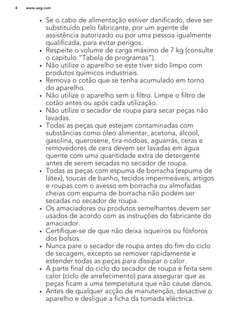 • Se o cabo de alimentação estiver danificado, deve ser
substituído pelo fabricante, por um agente de
assistência autorizado ou por uma pessoa igualmente
qualificada, para evitar perigos.
• Respeite o volume de carga máximo de 7 kg (consulte
o capítulo “Tabela de programas”).
• Não utilize o aparelho se este tiver sido limpo com
produtos químicos industriais.
• Remova o cotão que se tenha acumulado em torno
do aparelho.
• Não utilize o aparelho sem o filtro. Limpe o filtro de
cotão antes ou após cada utilização.
• Não utilize o secador de roupa para secar peças não
lavadas.
• Todas as peças que estejam contaminadas com
substâncias como óleo alimentar, acetona, álcool,
gasolina, querosene, tira-nódoas, aguarrás, ceras e
removedores de cera devem ser lavadas em água
quente com uma quantidade extra de detergente
antes de serem secadas no secador de roupa.
• Todas as peças com espuma de borracha (espuma de
látex), toucas de banho, tecidos impermeáveis, artigos
e roupas com o avesso em borracha ou almofadas
cheias com espuma de borracha não podem ser
secadas no secador de roupa.
• Os amaciadores ou produtos semelhantes devem ser
usados de acordo com as instruções do fabricante do
amaciador.
• Certifique-se de que não deixa isqueiros ou fósforos
dos bolsos.
• Nunca pare o secador de roupa antes do fim do ciclo
de secagem, excepto se remover rapidamente e
estender todas as peças para dissipar o calor.
• A parte final do ciclo do secador de roupa é feita sem
calor (ciclo de arrefecimento) para assegurar que as
peças ficam a uma temperatura que não cause danos.
• Antes de qualquer acção de manutenção, desactive o
aparelho e desligue a ficha da tomada eléctrica.
www.aeg.com4
 