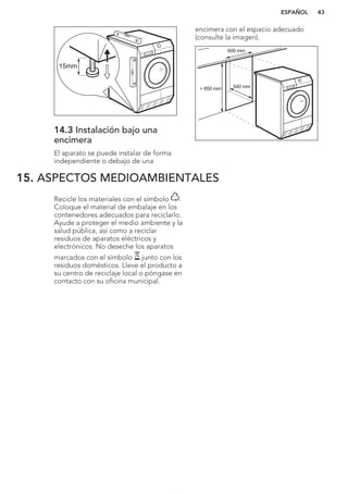 15mm
14.3 Instalación bajo una
encimera
El aparato se puede instalar de forma
independiente o debajo de una
encimera con el espacio adecuado
(consulte la imagen).
> 850 mm
600 mm
540 mm
15. ASPECTOS MEDIOAMBIENTALES
Recicle los materiales con el símbolo .
Coloque el material de embalaje en los
contenedores adecuados para reciclarlo.
Ayude a proteger el medio ambiente y la
salud pública, así como a reciclar
residuos de aparatos eléctricos y
electrónicos. No deseche los aparatos
marcados con el símbolo junto con los
residuos domésticos. Lleve el producto a
su centro de reciclaje local o póngase en
contacto con su oficina municipal.
*
ESPAÑOL 43
 