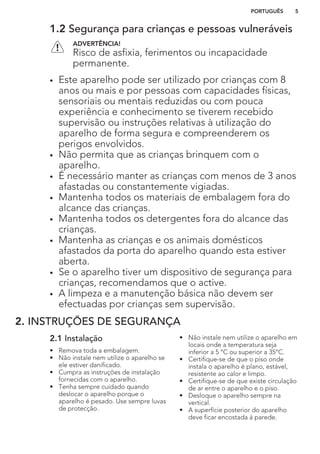 1.2 Segurança para crianças e pessoas vulneráveis
ADVERTÊNCIA!
Risco de asfixia, ferimentos ou incapacidade
permanente.
• Este aparelho pode ser utilizado por crianças com 8
anos ou mais e por pessoas com capacidades físicas,
sensoriais ou mentais reduzidas ou com pouca
experiência e conhecimento se tiverem recebido
supervisão ou instruções relativas à utilização do
aparelho de forma segura e compreenderem os
perigos envolvidos.
• Não permita que as crianças brinquem com o
aparelho.
• É necessário manter as crianças com menos de 3 anos
afastadas ou constantemente vigiadas.
• Mantenha todos os materiais de embalagem fora do
alcance das crianças.
• Mantenha todos os detergentes fora do alcance das
crianças.
• Mantenha as crianças e os animais domésticos
afastados da porta do aparelho quando esta estiver
aberta.
• Se o aparelho tiver um dispositivo de segurança para
crianças, recomendamos que o active.
• A limpeza e a manutenção básica não devem ser
efectuadas por crianças sem supervisão.
2. INSTRUÇÕES DE SEGURANÇA
2.1 Instalação
• Remova toda a embalagem.
• Não instale nem utilize o aparelho se
ele estiver danificado.
• Cumpra as instruções de instalação
fornecidas com o aparelho.
• Tenha sempre cuidado quando
deslocar o aparelho porque o
aparelho é pesado. Use sempre luvas
de protecção.
• Não instale nem utilize o aparelho em
locais onde a temperatura seja
inferior a 5 °C ou superior a 35°C.
• Certifique-se de que o piso onde
instala o aparelho é plano, estável,
resistente ao calor e limpo.
• Certifique-se de que existe circulação
de ar entre o aparelho e o piso.
• Desloque o aparelho sempre na
vertical.
• A superfície posterior do aparelho
deve ficar encostada à parede.
PORTUGUÊS 5
 