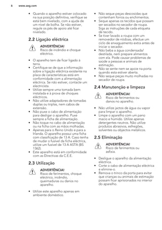 • Quando o aparelho estiver colocado
na sua posição definitiva, verifique se
está bem nivelado, com a ajuda de
um nível de bolha. Se não estiver,
regule os pés de apoio até ficar
nivelado.
2.2 Ligação eléctrica
ADVERTÊNCIA!
Risco de incêndio e choque
eléctrico.
• O aparelho tem de ficar ligado à
terra.
• Certifique-se de que a informação
sobre a ligação eléctrica existente na
placa de características está em
conformidade com a alimentação
eléctrica. Se não estiver, contacte um
electricista.
• Utilize sempre uma tomada bem
instalada e à prova de choques
eléctricos.
• Não utilize adaptadores de tomadas
duplas ou triplas, nem cabos de
extensão.
• Não puxe o cabo de alimentação
para desligar o aparelho. Puxe
sempre a ficha de alimentação.
• Não toque no cabo de alimentação
ou na ficha com as mãos molhadas.
• Apenas para o Reino Unido e para a
Irlanda. O aparelho possui uma ficha
com classificação de 13 A. Caso tenha
de mudar o fusível da ficha eléctrica,
utilize um fusível de 13 A ASTA (BS
1362).
• Este aparelho está em conformidade
com as Directivas da C.E.E.
2.3 Utilização
ADVERTÊNCIA!
Risco de ferimentos, choque
eléctrico, incêndio,
queimaduras ou danos no
aparelho.
• Utilize este aparelho apenas em
ambiente doméstico.
• Não seque peças descosidas que
contenham forros ou enchimentos.
• Seque apenas os tecidos que possam
ser secados no secador de roupa.
Siga as instruções de cada etiqueta
de tecido.
• Se tiver lavado a roupa com um
removedor de nódoas, efectue um
ciclo de enxaguamento extra antes de
iniciar o secador.
• Não beba a água condensada/
destilada, nem prepare alimentos
com ela. Pode causar problemas de
saúde a pessoas e animais de
estimação.
• Não se sente nem se apoie na porta
quando esta estiver aberta.
• Não seque peças muito molhadas no
secador de roupa.
2.4 Manutenção e limpeza
ADVERTÊNCIA!
Risco de ferimentos ou
danos no aparelho.
• Não utilize jactos de água ou vapor
para limpar o aparelho.
• Limpe o aparelho com um pano
macio e húmido. Utilize apenas
detergentes neutros. Não utilize
produtos abrasivos, esfregões,
solventes ou objectos metálicos.
2.5 Eliminação
ADVERTÊNCIA!
Risco de ferimentos ou
asfixia.
• Desligue o aparelho da alimentação
eléctrica.
• Corte o cabo de alimentação eléctrica
e elimine-o.
• Remova o trinco da porta para evitar
que crianças ou animais de estimação
possam ficar aprisionados no interior
do aparelho.
www.aeg.com6
 