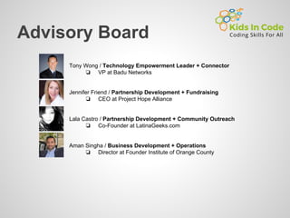 Advisory Board
Tony Wong / Technology Empowerment Leader + Connector
❏ VP at Badu Networks
Jennifer Friend / Partnership Development + Fundraising
❏ CEO at Project Hope Alliance
Lala Castro / Partnership Development + Community Outreach
❏ Co-Founder at LatinaGeeks.com
Aman Singha / Business Development + Operations
❏ Director at Founder Institute of Orange County
 