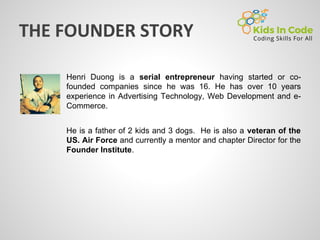 Henri Duong is a serial entrepreneur having started or co-
founded companies since he was 16. He has over 10 years
experience in Advertising Technology, Web Development and e-
Commerce.
He is a father of 2 kids and 3 dogs. He is also a veteran of the
US. Air Force and currently a mentor and chapter Director for the
Founder Institute.
 