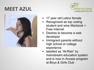 17 year old Latino female
Recognized as top coding
student and wins Macbook +
Free Internet
Desires to become a web
developer
Immigrant parents without
high school or college
experience
labelled as “At-Risk” by
mainstream education system
and is now in Access program
at Boys & Girls Club
 