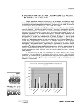 Investigación 




                                          5.  DISCUSIÓN: RENTABILIDAD DE LAS EMPRESAS QUE PRESTAN 
                                              EL SERVICIO DE ACUEDUCTO 

                                                  Quienes  defienden  el  régimen  actual,  indican  que  se  ha  permitido  la  capitalización  de  las 
                                          empresas,  de  manera  que  se  avanza  en  la  sostenibilidad  de  los  sistemas  a  largo  plazo,  y  que 
                                          hay  satisfacción  generalizada  entre  los  usuarios  por  el  mejoramiento  en  la  calidad  del  servicio  y 
                                          la  disminución  en  el  consumo  (Montenegro  y  Rivas,  2006:  Rozo,  2005). 
                                                  La  observación de  las  fórmulas indicadas  muestra  como  las tarifas,  además  de cubrir  los 
                                          costos  de  operación  y  administración,  están  orientadas  a  garantizar  la  disponibilidad  de  fondos 
                                          para  las  inversiones  futuras.    La  intención  de  suficiencia  financiera  en  el  sector  y  el  deseo  de 
                                          estimular  la  inversión  de  capitales  privados  fueron  la  motivación  para  legalizar  márgenes  de 
                                          rentabilidad  semejantes  a  los  de  otra  actividad  económica  con  riesgo  similar.  Se  trata  de  una 
                                          política  que  ha  incrementado  las  tarifas  hasta  el  punto  de  generar  cifras  alarmantes  de 
                                          desconectados  por  no  pago,  pero  que  además  no  ha  cumplido  su  objetivo.    La  situación  actual 
                                          de  cobertura  del  servicio  muestra  que  la  fuente  de  financiación  tendrá  que  seguir  siendo  el 
                                          Estado.  Los  Planes  Departamentales  del Agua,  descritos  en  el  CONPES  3463  (MMAVDT,  DNP, 
                                          DDUPA, 2004), se  exponen como  una  respuesta a  los problemas generados por  el uso disperso 
                                          e  insuficiente  de  diferentes  fuentes  de  recursos  para  la  financiación  del  sector.      En  los 
                                          antecedentes  a  la  propuesta,  se  indica  que  ha  faltado  un  componente  de  preinversión  integral, 
                                          con  visión  regional;  las  inversiones  han  sido  puntuales  debido  a  la  segmentación  de  recursos 
                                          por vigencias, ha habido atomización  y asimetría en la distribución  geográfica de los recursos. Es 
                                          claro  que  el  Estado  desempeña  el  papel  fundamental  en  el  logro  de  los  objetivos  del  sector.  El 
                                          servicio  de  acueducto  no  puede  dejarse  en  manos  del  mercado  ni  logra  financiarse  a  través  del 
                                          cobro  de  tarifas. 
                                                 En el informe de junio  de 2006, la Superintendencia  de Servicios Públicos publicó cuadros 
                                          comparativos  entre  los  márgenes  de  rentabilidad  de  los  servicios  públicos  y  otras  actividades 
                                          productivas  en  Colombia  (Figura  1).  La  observación  de  tales  cifras  indica  niveles  de  ganancia 
                                          que  en  casi  todos  los  casos,  igualan  o  superan  con  amplios  márgenes  actividades  como  el 
                                          comercio  o  la  construcción. 



                                                          COMPARACIÓN DE LA RENTABILIDAD DE DIFERENTES SERVICIOS Y SECTORES DE LA 
                                                                                       ECONOMÍA 


                                                        35 

                                                        30 

                         Figura  1.                     25 
            Comparación entre la 
         rentabilidad de diferentes                     20 
         servicios y sectores de la 
                                                   % 




         economía. Columna gris: 
      rentabilidad activo, columna                      15 
    negra: margen neto, columna 
     blanca: margen operacional . 5 
                                                        10 
     Fuente: Superintendencia de 
         Servicios  Públicos,  2006. 
                                                         5 
5  Rentabilidad  activo:  elemento 
resultante de la comparación entre                       0 
el  capital  de  la  empresa  y  las 
                                                                                   s 




                                                                                                                                                 
                                                                                                                    o 




                                                                                                                                              s 
                                                                                  a 




                                                                                                                                             ón
                                                                                                                      




                                                                                                                    n 



                                                                                                                                             d 
                                                                                              
                                                                s 




                                                                                                                   to
                                                                               ne



                                                                                           eo




                                                                                                                 ad




                                                                                                                                            ro
                                                                                                                 ió
                                                                               gi




                                                                                                                                           lu
                                                              ga




                                                                                                                                          ci
                                                                                                              uc




utilidades obtenidas  Margen neto: 
                                                                            io




                                                                                                                                        bu
                                                                                        as
                                                                            er




                                                                                                           cc



                                                                                                                                        sa
                                                                                                            i ll




                                                                                                                                        za
                                                                                                 dd
                                                                          ac




                                                                                                         ar
                                                                         en




                                                                                                                                    ar
                                                                                                       tru




                                                                                                                                    ali
                                                                                               ue



                                                                                                      nt
                                                                       ic




Relación  entre  la  utilidad  neta  y 
                                                                                                                                oc
                                                                                                     ns




                                                                                                                                 ci
                                                                     un




                                                                                                    ca
                                                                                            ac




                                                                                                                              er
                                                                                                                             dr
                                                                                                 co
                                                                         om




                                                                                                 al




las  ventas  netas.  Margen 
                                                                                                                           m
                                                                                                                           Hi


                                                                                                                         co
                                                                       ec




operacional:  Relación  entre  la 
                                                                        l
                                                                     te




utilidad  operacional  y  las  ventas 
netas




                                106       Gestión y
                                          Ambiente
                                                                                                                                           Volumen 11 ­ No. 1, Mayo de 2008
 