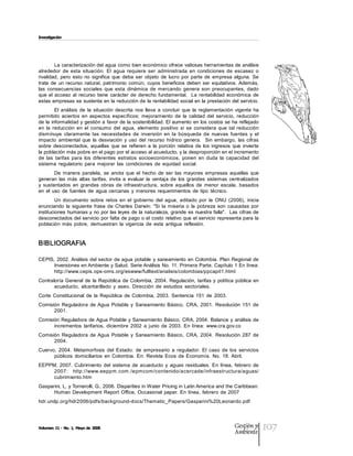 Investigación




        La caracterización del agua como bien económico ofrece valiosas herramientas de análisis 
alrededor  de  esta  situación.  El  agua  requiere  ser  administrada  en  condiciones  de  escasez  o 
rivalidad,  pero  esto  no  significa  que  deba  ser  objeto  de  lucro  por  parte  de  empresa  alguna.  Se 
trata  de  un  recurso  natural,  patrimonio  común,  cuyos  beneficios  deben  ser  equitativos. Además, 
las  consecuencias  sociales  que  esta  dinámica  de  mercando  genera  son  preocupantes,  dado 
que  el  acceso  al  recurso  tiene  carácter  de  derecho  fundamental.    La  rentabilidad  económica  de 
estas empresas se sustenta en la reducción de la rentabilidad social en la prestación del servicio. 
         El  análisis  de  la  situación  descrita  nos  lleva  a  concluir  que  la  reglamentación  vigente  ha 
permitido  aciertos  en  aspectos  específicos:  mejoramiento  de  la  calidad  del  servicio,  reducción 
de la  informalidad y gestión a favor de la sostenibilidad. El aumento en los costos se ha reflejado 
en  la  reducción  en  el  consumo  del  agua,  elemento  positivo  si  se  considera  que  tal  reducción 
disminuye  claramente  las  necesidades  de  inversión  en  la  búsqueda  de  nuevas  fuentes  y  el 
impacto  ambiental  que  la  desviación  y  uso  del  recurso  hídrico  genera.    Sin  embargo,  las  cifras 
sobre  desconectados,  aquellas  que  se  refieren  a  la  porción  relativa  de  los  ingresos  que  invierte 
la población más pobre en el pago por el acceso al acueducto, y la desproporción en el incremento 
de  las  tarifas  para  los  diferentes  estratos  socioeconómicos,  ponen  en  duda  la  capacidad  del 
sistema  regulatorio  para  mejorar  las  condiciones  de  equidad  social. 
         De  manera  paralela,  se  anota  que  el  hecho  de  ser  las  mayores  empresas  aquellas  que 
generan  las  más  altas  tarifas,  invita  a  evaluar  la  ventaja  de  los  grandes  sistemas  centralizados 
y  sustentados  en  grandes  obras  de  infraestructura,  sobre  aquellos  de  menor  escala,  basados 
en  el  uso  de  fuentes  de  agua  cercanas  y  menores  requerimientos  de  tipo  técnico. 
         Un  documento  sobre  retos  en  el  gobierno  del  agua,  editado  por  la  ONU  (2006),  inicia 
enunciando  la  siguiente  frase  de  Charles  Darwin:  "Si  la  miseria  o  la  pobreza  son  causadas  por 
instituciones humanas y no  por las leyes  de la naturaleza, grande es nuestra falla".  Las  cifras de 
desconectados del servicio  por falta de pago o el costo relativo que el servicio representa para la 
población  más  pobre,  demuestran  la  vigencia  de  esta  antigua  reflexión. 


BIBLIOGRAFIA 

CEPIS,  2002. Análisis  del sector  de agua  potable  y  saneamiento  en Colombia.  Plan Regional  de 
      Inversiones en Ambiente y Salud. Serie Análisis No. 11. Primera Parte, Capítulo 1 En línea: 
      http://www.cepis.ops­oms.org/eswww/fulltext/analisis/colombias/ppcapit1.html 
Contraloría  General  de  la  República  de  Colombia,  2004.  Regulación,  tarifas  y  política  pública  en 
       acueducto,  alcantarillado  y  aseo.  Dirección  de  estudios  sectoriales. 
Corte  Constitucional  de  la  República  de  Colombia,  2003.  Sentencia  151  de  2003. 
Comisión  Reguladora  de Agua  Potable  y  Saneamiento  Básico,  CRA,  2001.  Resolución  151  de 
      2001. 
Comisión  Reguladora de Agua Potable  y Saneamiento  Básico, CRA, 2004. Balance  y análisis  de 
      incrementos  tarifarios,  diciembre  2002  a  junio  de  2003.  En  línea:  www.cra.gov.co 
Comisión  Reguladora  de Agua  Potable  y  Saneamiento  Básico,  CRA,  2004.  Resolución  287  de 
      2004. 
Cuervo,  2004.  Metamorfosis  del  Estado:  de  empresario  a  regulador.  El  caso  de  los  servicios 
      públicos  domiciliarios  en  Colombia.  En:  Revista  Ecos  de  Economía.  No.  18. Abril. 
EEPPM,  2007.  Cubrimiento  del  sistema  de  acueducto  y  aguas  residuales.  En  línea,  febrero  de 
     2007:    http://www.eeppm.com./epmcom/contenido/acercade/infraestructura/aguas/ 
     cubrimiento.htm 
Gasparini, L, y Tornerolli, G., 2006. Disparities in Water Pricing in Latin America and the Caribbean. 
      Human  Development  Report  Office,  Occasional  paper.  En  línea,  febrero  de  2007 
hdr.undp.org/hdr2006/pdfs/background­docs/Thematic_Papers/Gasparini%20Leonardo.pdf




Volumen 11 ­ No. 1, Mayo de 2008                                                                    Gestión y
                                                                                                    Ambiente
                                                                                                                     107
 