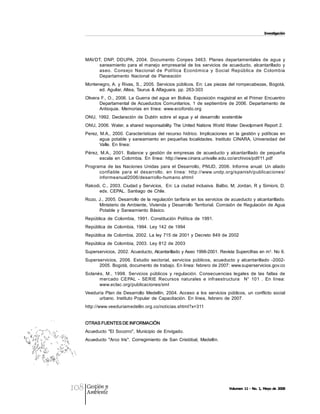 Investigación 




      MAVDT,  DNP,  DDUPA,  2004.  Documento  Conpes  3463.  Planes  departamentales  de  agua  y 
           saneamiento  para  el  manejo  empresarial  de  los  servicios  de  acueducto,  alcantarillado  y 
           aseo.  Consejo  Nacional  de  Política  Económica  y  Social  República  de  Colombia 
           Departamento  Nacional  de  Planeación 
      Montenegro, A.  y Rivas, S.,  2005. Servicios  públicos.  En:  Las piezas del  rompecabezas, Bogotá, 
            ed. Aguilar, Altea, Taurus  & Alfaguara. pp. 263­303 
      Olivera  F., O.,  2006. La  Guerra del  agua  en  Bolivia. Exposición  magistral en  el  Primer  Encuentro 
             Departamental  de Acueductos  Comunitarios,  1  de  septiembre  de  2006.  Departamento  de 
             Antioquia.  Memorias  en  línea:  www.ecofondo.org 
      ONU,  1992.  Declaración  de  Dublín  sobre  el  agua  y  el  desarrollo  sostenible 
      ONU, 2006.  Water,  a shared  responsability. The United Nations World Water  Devolpment Report 2. 
      Perez,  M.A.,  2000.  Características  del  recurso  hídrico.  Implicaciones  en  la  gestión  y  políticas  en 
             agua  potable  y  saneamiento  en  pequeñas  localidades.  Instituto  CINARA,  Universidad  del 
             Valle. En  línea: 
      Pérez,  M.A.,  2001.  Balance  y  gestión  de  empresas  de  acueducto  y  alcantarillado  de  pequeña 
             escala  en  Colombia.  En  línea:  http://www.cinara.univalle.edu.co/archivos/pdf/11.pdf 
      Programa  de  las  Naciones  Unidas  para  el  Desarrollo,  PNUD,  2006.  Informe  anual:  Un  aliado 
            confiable  para  el  desarrollo.  en  línea:  http://www.undp.org/spanish/publicaciones/ 
            informeanual2006/desarrollo­humano.shtml 
      Rakodi, C., 2003. Ciudad y Servicios,  En:  La  ciudad inclusiva.  Balbo,  M;  Jordan, R y Simioni,  D. 
            eds.  CEPAL.  Santiago  de  Chile. 
      Rozo, J., 2005. Desarrollo de la  regulación tarifaria en  los servicios  de acueducto y alcantarillado. 
            Ministerio  de Ambiente,  Vivienda  y  Desarrollo  Territorial.  Comisión  de  Regulación  de Agua 
            Potable  y  Saneamiento  Básico. 
      República  de  Colombia,  1991.  Constitución  Política  de  1991. 
      República  de  Colombia,  1994.  Ley  142  de  1994 
      República de Colombia,  2002.  La ley  715 de  2001 y  Decreto 849 de 2002 
      República  de  Colombia,  2003.  Ley  812  de  2003 
                                                                                                 3 
      Superservicios,  2002. Acueducto, Alcantarillado y Aseo 1998­2001. Revista Supercifras en m  . No 6. 
      Superservicios,  2006.  Estudio  sectorial,  servicios  públicos,  acueducto  y  alcantarillado  ­2002­ 
            2005. Bogotá, documento de trabajo. En línea: febrero de 2007: www.superservicios.gov.co 
      Solanés,  M.,  1998.  Servicios  públicos  y  regulación.  Consecuencias  legales  de  las  fallas  de 
            mercado  CEPAL  ­  SERIE  Recursos  naturales  e  infraestructura    N°  101  .  En  línea: 
            www.eclac.org/publicaciones/xml 
      Veeduría  Plan  de  Desarrollo  Medellín,  2004.  Acceso  a  los  servicios  públicos,  un  conflicto  social 
            urbano.  Instituto  Popular  de  Capacitación.  En  línea,  febrero  de  2007. 
      http://www.veeduriamedellin.org.co/noticias.shtml?x=311 


      OTRAS FUENTES DE INFORMACIÓN 
      Acueducto  "El  Socorro", Municipio  de  Envigado. 
      Acueducto  "Arco  Iris",  Corregimiento  de  San  Cristóbal,  Medellín.




108   Gestión y
      Ambiente
                                                                                      Volumen 11 ­ No. 1, Mayo de 2008
 