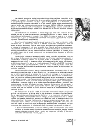 Investigación




        Las  ciencias  económicas  definen  como  bien  público  aquel  que  posee  condiciones  de  no 
rivalidad y no exclusión.   Otra característica de un bien  público está dada  por sus externalidades: 
un  bien  público  puede  beneficiar  o  perjudicar  a  quien  no  ha  participado  en  su  financiación.    Es 
también importante considerar que  el agua es un  bien meritorio porque  genera  beneficios mucho 
mayores  de  los  que  estrictamente  reconocería  el  mercado  (CEPIS,  2002).  La  consecuencia 
directa  de  este  hecho  es  que  la  sociedad  desee  que  el  Estado  asigne  recursos  para  invertir  en 
la  adecuada disponibilidad  de  agua  potable,  más  allá  de lo  que  el  mercado libremente  asignaría 
(CEPIS,  2002) 
       La  condición  de  bien  económico  se  aplica  al  agua  por  tener  valor  para  más  de  una 
persona    ­un  bien  no  tiene  valor  económico  si  sólo  es  apreciado  por  su  dueño,  porque  en  este 
caso  nadie  estaría  interesado  en  transarlo­.  Pérez  (2000)  afirma  que  el  agua  no  es  un  recurso 
económico  per  se,  pues  tal  condición  está  determinada  por  la  escasez,  (generalmente  asociada 
a  grandes  concentraciones  de  población). 
        Como insumo  básico para  la vida  humana,  el  agua es  un  bien  social pero  también puede 
ser  un  bien  rival.    El  consumo  por  parte  de  un  individuo  o  comunidad  puede  privar  a  otros  del 
acceso  al  recurso;  en  muchos  casos  la  oferta  hídrica  regional  no  es  equivalente  a  la  demanda. 
La escasez del recurso  es,  en  este caso,  la  variable  clave.   Cuando  la oferta de agua  se  acerca 
a  su  demanda  surge  la  condición  de  rivalidad  y  es  clara  la  necesidad  de  mecanismos  para 
administrar  su distribución.  De esta  manera podemos  considerar  que el  agua se  convierte en  un 
bien  público  impuro  por  no  cumplir  estrictamente  con  las  características  dadas  por  la  definición 
de  bien  público. 
        Otros  autores  consideran  la  categoría  de  los  bienes  comunes,  definiéndolos  como  un 
tipo  particular  de  bien  económico,  natural  o  fabricado  por  el  hombre,  cuyo  tamaño,  extensión  o 
características  hacen  muy  costoso,  sino  imposible,  excluir  de  su  disfrute  o  uso  a  potenciales 
beneficiarios  (Pérez,  2000).  El  agua  lluvia  podría  ser  considerada  un  bien  común.  Sin  embargo, 
también existen  casos en  los que se  ha limitado  su acceso.  Olivera  Foronda (2006)  menciona  el 
caso  de  Cochabamba,  provincia  de  Bolivia,  donde  la  empresa  privada  "Aguas  del  Tunari",  a  la 
que  se  le  asignó  la  administración  del  acueducto  local,  pretendía  prohibir  la  común  práctica  de 
recolectar  agua  lluvia. 
        La  caracterización  económica  del  agua  presenta  dificultades  adicionales  cuando  se  trata 
del consumo doméstico a través de redes ­acueductos­. Los prestadores del servicio argumentan 
que  su  cobro  no  corresponde  al  recurso,  sino  al  servicio.  sin  embargo,  en  la  mayoría  de  los 
casos,  la vida  urbana no  permite  acceder  al  agua  sino a  través del  acueducto.  De esta  manera, 
privar a la comunidad del servicio es equivalente a privarla del recurso. El acueducto es entonces 
infraestructura necesaria y vital. A pesar de esta condición, el servicio se maneja bajo una política 
tal  que  lo  convierte  en  privado,  aunque  lo  preste  una  empresa  pública:  genera  exclusión  porque 
para acceder a él hay que pagar; si no se paga el servicio se pierde el derecho a disfrutarlo.  Las 
condiciones  del  mercado,  dificultades  técnicas,  distancias  de  transporte  o  la  corrupción  e 
ineficiencia  de  las  empresas  pueden  generar  costos  mayores  a  los  que  la  gente  está  dispuesta 
o  puede  pagar.  De  esta  manera,  el  acceso  al  recurso  hídrico  se  ve  claramente  limitado  por  el 
precio  del  servicio. 
        En  la  Declaración  de  Dublín  (1992),  la  comunidad  internacional  adoptó  una  posición 
según  la  cual,  el  cobro  por  el  uso  del  agua  es  una  herramienta  para  asegurar  su  uso  racional. 
Con  el  argumento  de  que  el  cobro  incentiva  el  ahorro,  y  es  el  mecanismo  más  efectivo  para 
asegurar la viabilidad financiera  de los  sistemas.  El agua, o el servicio de acueducto, ha entrado 
a regirse bajo las leyes del mercado.  Rakody (2003) anota que existe un desequilibrio estructural 
entre  precio,  oferta  y  demanda.  Históricamente  los  servicios  se  suministraron  a  bajo  costo  y  se 
consideraban  bienes  públicos  con  la  consiguiente  dificultad  de  aplicar  tarifas  adecuadas  para 
cubrir  los  costos  de  producción  y  de  las  eventuales  externalidades.  Su  reflexión,  útil  para 
comprender  las  implicaciones  de  esta  decisión  de  la  comunidad  internacional,  continúa  así: 
        "…Bajo la visión mercantilista, los servicios públicos pueden ser considerados como bienes 
        privados,  no  obstante  tienen  carácter  de  bienes  públicos  y  meritorios.  Además,  poseen 
        características  de  monopolio  natural  y  costos  que  pueden  ser  más  altos  de  los  que  la 
        comunidad  está  dispuesta  o  puede  pagar…".



Volumen 11 ­ No. 1, Mayo de 2008                                                                   Gestión y
                                                                                                   Ambiente
                                                                                                                   99
 