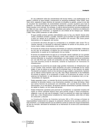 Investigación 




              En  una  publicación  sobre  las  características  del  recurso  hídrico  y  sus  implicaciones  en  la 
      gestión  y  políticas  en  agua  potable  y  saneamiento  en  pequeñas  localidades,  Pérez  (2000),  hace 
      notar  cómo,  asignarle  al  agua  dinámica  de  mercado  no  simplifica  su  gestión,  porque  no  por  ello 
      se  resuelven  las  necesidades  de  sostenibilidad  ambiental  y  acceso  equitativo  para  toda  la 
      población.  La  solución  que  desde  la  economía  neoclásica  se  plantea  para  la  administración  de 
      bienes escasos, es el mercado. Sin embargo, no sólo la ciencia económica reconoce ampliamente 
      sus fallas sino que, según  anota el autor, las dificultades para aplicar su dinámica a la distribución 
      del  recurso  hídrico  son  numerosas.  La  siguiente  es  una  síntesis  de  los  trabajos  que    Solanés 
      (1998),  Pérez  (2000)  presentan  en  este  sentido: 
      ­      El  agua  potable  produce  grandes  externalidades  pues  no  hay  una  relación  directa  entre 
             costos  y  beneficios  privados  y  sociales,  haciendo  que  la  provisión  de  agua  potable  tienda 
             a  estar  por  debajo  de  lo  señalado  por  el  equilibrio  de  mercado.  Ello  causa  graves 
             distorsiones  en  la  asignación  del  recurso. 
      ­      La  formación  del  precio  del  agua  no  corresponde  a  su  verdadero  valor  social.  Por  su 
             carácter  esencial,  su  demanda  es  altamente  inelástica  al  cambio  en  los  precios,  por  lo 
             menos  hasta  niveles  considerados  como  básicos. 
      ­      El horizonte de ventas de las empresas está limitado por aspectos ambientales. A diferencia 
             de  otro  tipo  de  actividades,  el  objetivo  de  una  empresa  de  servicios  de  acueducto  o 
             saneamiento  no  puede  ser  la  maximización  de  sus  ventas. 
      ­      El servicio de abastecimiento de agua es  un monopolio  natural, explicado por sus grandes 
             economías  de  escala  (a  mayor  producción  menor  costo  unitario)  y  de  alcance  (ciertos 
             servicios diferentes ­ej. acueducto y alcantarillado­ son más baratos cuando son producidos 
             por  una  sola  firma  que  cuando  son  producidos  por  dos).  Resulta  así  más  eficiente  que 
             una  sola  empresa  provea  la  demanda,  evitando  la  duplicación  de  inversiones  en 
             infraestructura. 
      ­      La  búsqueda  de  economías  de  escala  exige  grandes  inversiones  en  infraestructura  que 
             no  son  líquidas.  Esta  inversión  rígida  representa  una  parte  considerable  de  los  costos 
             totales,  lo que  se traduce  en  que  este tipo de empresas  hace un uso intensivo  de capital. 
             Tal situación es bastante  notoria en los servicios de agua potable y saneamiento, haciendo 
             que  la  relación  activos­ingresos  sea  muy  alta.  Esto  influye  obviamente  en  las  facilidades 
             de  entrada  al  negocio,  en  su  propensión  a  invertir,  en  la  estructura  de  costos  y  en  los 
             sistemas  de  financiación,  lo  cual  redunda  en  la  existencia  de  competencia  real  y  en  las 
              necesidades  de  regulación. 
      ­      Existe capacidad ociosa. La inversión fija de los  servicios públicos se efectúa con miras a 
             satisfacer  la  demanda  máxima  y  sus  incrementos  previstos  a  lo  largo  del  tiempo.  Dado 
             que  ciertos  factores  de  producción  son  indivisibles,  por  razones  técnicas  deben  ser 
             estructurados  en un solo bloque. Tal situación redunda nuevamente en grandes inversiones 
             de  capital  no  líquido  y  en  los  costos  del  servicio. 
      ­      Existen limitaciones  operativas para  promover la  competencia. La  capacidad  receptiva del 
             medio  no  ofrece  suficiente  espacio  físico  para  permitir  acoger  a  varios  proveedores, 
             obligando  a  que  uno  solo  sea  el  prestador. A  esto  se  adicionan  los  costos  que  implicaría 
             tener  dos  o  más  infraestructuras  cumpliendo los  mismos  propósitos,  sobre  todo  en  redes 
             de  conducción  y  aducción 
              La  Constitución  Política  de  Colombia  (artículos  365  a  370)  entrega  al  Estado  la 
      responsabilidad  fundamental  de  asegurar  la  prestación  eficiente  de  los  servicios  públicos  en 
      todo el territorio. La compleja situación que se evidencia cuando se quiere dar al agua el tratamiento 
      de  bien de  mercado,  demuestra  la necesidad  de su  intervención  en  el tema  de la  administración 
      del  recurso.




100    Gestión y
       Ambiente
                                                                                      Volumen 11 ­ No. 1, Mayo de 2008
 