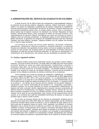 Investigación




3. ADMINISTRACIÓN DEL SERVICIO DE ACUEDUCTO EN COLOMBIA 

         A través  de la ley  142 de 1994 se fijaron las competencias y responsabilidades relativas a 
la  prestación  de  los  servicios  públicos:  regulación,  cobertura,  calidad,  financiación  y  régimen 
tarifario,  con  criterios  de  solidaridad  y  resdistribución  de  ingresos.  Igualmente  se  establecieron 
todas  las  directrices  para  la  administración  del  servicio  de  acueducto,  indicando  claramente  que 
las  empresas  prestadoras  pueden  tener  un  carácter  público,  privado,  mixto  o  comunitario  y 
deben  regirse  bajo  el  régimen  comercial.  Se  estableció  una  Comisión  Reguladora  de  Agua 
Potable  y  Saneamiento  Básico  ­CRA­  encargada  de  definir  las  fórmulas  tarifarias  y  una 
Superintendencia  de  Servicios  Públicos  Domiciliarios  que  ejerce  las  funciones  de  control  y 
vigilancia  sobre  las  empresas  prestadoras.  La  legislación  acepta  un  tema  fundamental  en  la 
gestión  del  servicio,  la  generación  de  márgenes  de  rentabilidad  financiera  sobre  las  inversiones 
causadas  ­bien  sean  públicas  o  privadas­,  márgenes  similares  a  los  de  cualquier  otra  empresa 
con  un  nivel  de  riesgo  semejante. 
        Los  principios  de  m anej o  del  servicio  están  definidos:  neutralidad,  solidaridad, 
redistribución,  transparencia,  eficiencia  económica  y  suficiencia  financiera.  La  suficiencia 
financiera es el elemento más significativo de  la ley, básico a  la hora de establecer las tarifas. De 
acuerdo  con  este  principio,  las  empresas  deben  ser  autosostenibles  en  términos  financieros, 
recaudando  vía  tarifa  los  recursos  económicos  requeridos,  no  solo  para  su  administración  y  el 
mantenimiento  de  la  infraestructura,  sino  también  para  las  necesidades  de  expansión  futura. 


3.1. Costos y regulación tarifaria 

        El  régimen  tarifario  actual  busca  implementar  precios  que  permitan  mejorar  calidad  y 
cobertura, y promover el ahorro del recurso. Las tarifas deben ser reflejo del costo real de prestar 
el  servicio,  teniendo  en  cuenta  sus  costos  administrativos,  mantenimiento  y  operación  e 
inversiones  a  largo  plazo.  Los  aumentos  de  productividad  deben  distribuirse  entre  la  empresa  y 
los  usuarios,  tal  como  ocurriría  en  un  mercado  competitivo.    Las  fórmulas  tarifarias  no  pueden 
trasladar  a  los  usuarios  los  costos  de  una  gestión  ineficiente,  ni  permitir  que  las  empresas  se 
apropien  de  las  utilidades  provenientes  de  prácticas  restrictivas  de  la  competencia. 
         Como  estrategia  para  cumplir  los  principios  de  solidaridad  y  redistribución,  se  estableció 
además  un  régimen  de  subsidios.  La  ley  715  de  2001  y  el  Decreto  849  de  2002  reglamentaron 
un  subsidio  máximo  del  50%,  40%  y  15%  para  los  estratos  1,  2  y  3  respectivamente,  que  se 
aplica al consumo, no al cargo fijo ni a  la  conexión (Artículo 99, Ley 142). Posteriormente,  la Ley 
812 de 2003 permitió  ampliar los  niveles de  subsidios  al  70%  en  el estrato  1 y  mantener  el 40% 
en  el  estrato  2.    Las  fuentes  de  los  recursos  para  los  subsidios  son  los  aportes  solidarios  o 
sobreprecios  a  los  usuarios  residenciales  de  los  estratos  5  y  6,    industriales  y  comerciales  ­ 
subsidios  cruzados­,  los  recursos  obtenidos  de  Fondos  de  Solidaridad  y  Redistribución  de 
Ingresos  del  orden  municipal,  distrital,  departamental  y  nacional,  recursos  provenientes  del 
Sistema  General  de  Participaciones  y  de  Regalías  ­subsidios  directos­  (Artículo  99,  Ley  142). 
Bajo  el  esquema  propuesto  por  la  ley,  los  subsidios  permiten  que  los  sistemas  de  acueducto 
cumplan  con  la  meta  de  ser  autosostenibles,  pues  cuando  el  nivel  socioeconómico  de  los 
usuarios  no  es  suficiente  para  suplir  las  necesidades  económicas  del  sistema,  se  espera  que 
el Estado haga  su aporte a  través  de  éstos. 
       En  el  marco  de  discusión  ofrecido  por  los  espacios  de  participación  ciudadana  para  la 
ejecución  de  las  tareas de  la  CRA  (CRA,  2004), los  usuarios argumentaban  que las  condiciones 
económicas  actuales  habían  sufrido  tal  deterioro  y  que  la  capacidad  de  pago  debería  ser  un 
hecho  para  que  la  regulación  tuviese  en  cuenta.  Como  respuesta  a  tal  inquietud,  la  Comisión 
Reguladora  cita  el  artículo  95  de  la  Constitución  que  afirma  "Es  deber  de  la  persona  y  del 
ciudadano  contribuir  al  financiamiento  de  los  gastos  e  inversiones  del  Estado  dentro  de  los 
conceptos de justicia y equidad", aclarando que el diseño de subsidios es la herramienta indicada 
para  atender  esta  situación  y  delegando  en  los  alcaldes  y  los  concejales  la  responsabilidad  de 
tomar  medidas  para  crear  y  ejecutar  en  el  presupuesto  municipal,  apropiaciones  para  subsidiar 
los consumos  básicos de acueducto y saneamiento básico de los usuarios de menores recursos,



Volumen 11 ­ No. 1, Mayo de 2008                                                                  Gestión y
                                                                                                  Ambiente
                                                                                                                  101
 