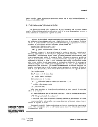 Investigación 




                                      dando  prioridad  a  esas  apropiaciones  sobre  otros  gastos  que  no  sean  indispensables  para  su 
                                      funcionamiento  (CRA,  2004) 


                                      3.1.1  Fórmulas para el cálculo de las tarifas  

                                             La  Resolución  151  de  2001,  expedida  por  la  CRA,  establecía  que  los  costos  para  los 
                                      usuarios del servicio de acueducto se cobrarían a través de un cargo fijo y cargo por consumo en 
                                      metros  cúbicos  de  acuerdo  con  el  siguiente  esquema: 



                                              Cargo  fijo: A  partir  de  los  costos  administrativos  y  comerciales  se  asigna  el  cargo  fijo 
                                        que  cada  usuario  deberá  pagar  cada  mes,  independientemente  de  su  consumo.  Dentro  de 
                                        este tipo de gastos  están los costos del  personal administrativo y sus prestaciones  sociales, 
                                        los  gastos  de  facturación  y  recaudo,  mercadeo,  gastos  legales,  etc. 
                                                                           4 
                                              COSTO MEDIO DE ADMINISTRACION 
                                              CMA  =      gastos  administrativos  /  número  de  usuarios 
                                              Cargo  por  consumo:  Es  la  suma  derivada  de  los  costos  de  operación,  mantenimiento 
                                        técnico  y  reposición  de  la  infraestructura  em pleada  para  la  captación,  conducción, 
                                        potabilización  y  distribución del  recurso  hídrico,  incluyendo  materiales  y mano  de  obra.  Este 
                                        cargo  no  se  asigna  por  unidad  de  consumo.  Dentro  del  cargo  por  consumo  también  se 
                                        incluyen  las  inversiones  requeridas  para  el  mantenimiento,  reposición  y  ampliación  del 
                                        sistema  en  un  plazo  de  10  años.  El  cargo  considera  que  el  normal  funcionamiento  de  las 
                                        redes  incluye  perdidas  durante  los  procesos  de  conducción  y  distribución,  sin  embargo,  se 
                                        establece un tope máximo del 30% para estas pérdidas. De esta forma, el factor P dentro de 
                                        la fórmula no puede ser mayor a 0.3. Nótese que de esta forma, las pérdidas operativas son 
                                        pagadas  por  el  usuario  y  no  por  la  empresa,  siempre  y  cuando  no  superen  el  30%  de  su 
                                        oferta de agua.  El precio de un metro cúbico obedece a la aplicación de la siguiente fórmula: 
                                              CMLP = CMO  + CMI 
                                              CMLP:  costo  medio de  largo plazo 
                                              CMO:  costos  medios  operativos 
                                              CMI:  costo  medio  de  inversión 
                                              CMO =        Gastos de Operación y Mtto / (m³ producidos x (1­ p) 
                                              P:  pérdidas  máximas  permitidas 
                                              CMI = VRA + VPI / VPD 
                                             VRA:  Valor  reposición  de  los  activos  correspondiente  al  costo  presente  de  todos  los 
                                        activos  de  la  empresa 
                                              VPI: Valor presente del plan de inversiones justificado a través de estudios de factibilidad 
                                              VPD: Valor presente  de  la  demanda en  m³ 
                                              El cálculo del  costo medio  de inversión  considera una tasa  de  remuneración del capital 
                                           Incrementos: La  ley autoriza a las empresas a ajustar sus tarifas cada vez que haya un 
                                        aumento de  3  puntos  en el  IPC. 
                                            Aportes  por  conexión:  Excepcionalmente  y  por  razones  de  suficiencia  financiera  se 
4  Estas fórmulas  se  modificaron 
posteriormente  a  través  de  la 
                                        podían  incluir  esto  aportes  como  un  sobrecosto  que  se  descuenta  del  costo  de  inversión 
inclusión de factores relacionados      (Superservicios,  2006). 
con la eficiencia en la prestación 
del servicio, como se describe en 
el siguiente numeral




                            102       Gestión y
                                      Ambiente
                                                                                                                      Volumen 11 ­ No. 1, Mayo de 2008
 