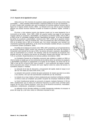 Investigación




3.1.2  Impacto de la legislación actual  

         Antes de la Ley 142, el servicio de acueducto estaba generalmente en manos de los entes 
municipales,  "…había subsidios indiscriminados e injerencia política  en la toma  de  decisiones…". 
El  nuevo  modelo  está  concebido  para  que  la  prestación  de  servicios  públicos  funcione  bajo  la 
lógica  de  un  negocio  privado  (Cuervo,  2004).    La  intención  de  la  Ley  142  es  que  las  empresas 
generen  sus  propios  recursos  mientras  el  estado  se  focaliza  en  planificar,  regular,  controlar  y 
vigilar. 
         El  primer  y  más  evidente  impacto  del  régimen  creado  por  la  nueva  legislación  fue  el 
incremento  en  las  tarifas.    Entre  1995  y  2000,  los  usuarios  tuvieron  que  pagar  en  sus  facturas 
mayores valores  en acueducto y alcantarillado, que fluctuaron  en términos reales, entre el 38% y 
el 226% en las 18  principales ciudades del país, dependiendo del estrato.  En el caso de Bogotá, 
las  tarifas  de  acueducto  y  alcantarillado,  crecieron  entre  1997  y  2002  de  la  siguiente  manera: 
232% en el estrato uno, 138% en el estrato dos, 110% en el estrato tres, 59% en el estrato cuatro, 
43%  en  el  estrato  cinco  y  39%  en  el  estrato  seis.  Con  menor  intensidad,  pero  también  con 
crecimientos igualmente significativos, en las otras tres principales ciudades del país, se presentó 
un  fenómeno  similar  (Contraloría,  2004). 
       El análisis de la dinámica de precios entre 1998 y 2001 presentado por la Superintendencia 
de  Servicios  Públicos  (2002)  mostró  que  mientras  el  crecimiento  del  Índice  de  Precios  al 
Consumidor  total  nacional  fue  de  casi  un  28%,  los  precios  del  sector  acueducto,  alcantarillado  y 
aseo  se  incrementaron  en  un  82.5%.  Sin  embargo,  entre  las  34  empresas  de  acueducto  mas 
grandes  del  país,  la  cobertura  del  servicio  de  acueducto  durante  este  período,  sólo  subió  un 
1.3%  en  promedio  (Superintendencia  de  servicios  públicos  domiciliarios,  2002). 
        La  Contraloría  General  de  la  República  reconoció  este  problema  y  publicó  en  2004  un 
informe donde se resalta que con los incrementos de los últimos años, los servicios de acueducto 
y  alcantarillado  aumentaron  su  participación  en  el  gasto  de  los  hogares,  de  menos  del  2%  en 
1998  a  más  del  8%  al  final  de  2001  para  el  estrato  1,  como  proporción  del  ingreso  recibido. 
Como  propuesta  para  reducir  el  impacto  del  nuevo  régimen  sobre  los  costos  del  servicio,  la 
Contraloría  propuso  3  medidas: 
­       La  reducción  de  la  tasa  de  descuento  o  remuneración  del  capital,  desde  el  rango in ic ia l 
        del 9 al  14% hasta uno nuevo entre el  9% y 12%. 
­       La exclusión de la porción corriente del pasivo pensional, de manera que  este no se cobre 
        a  los  usuarios,  sino  que  sea  aprovisionado  anualmente  por  las  empresas. 
­       La inclusión de un tope máximo al factor prestacional para incentivar la eficiencia mediante 
        un  límite  al  costo  por  empleado  que  pueden  recuperar  las  empresas  mediante  las  tarifas 
        La  Corte  Constitucional  también  se  pronunció  al  respecto  mediante  Sentencia  C­150  de 
2003,  estableciendo  que  el  criterio  de  suficiencia  financiera  no  podría  tener  prioridad  sobre 
ninguno  de  los  otros  criterios  tarifarios,  como  son  el  de  eficiencia  económica,  neutralidad, 
solidaridad  y  redistribución,  simplicidad  y  transparencia. 
        La  aplicación  de  las  fórmulas  tarifarias  no  impidió  divergencias  evidentes  al  comparar  el 
precio  del  cargo  fijo  y  del metro  cúbico  en  diferentes  empresas  el  país




Volumen 11 ­ No. 1, Mayo de 2008                                                                   Gestión y
                                                                                                   Ambiente
                                                                                                                   103
 