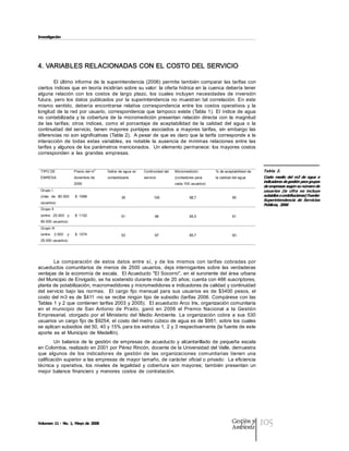 Investigación




4. VARIABLES RELACIONADAS CON EL COSTO DEL SERVICIO 

        El  último  informe  de  la  superintendencia  (2006)  permite  también  comparar  las  tarifas  con 
ciertos índices que en teoría  incidirían sobre su valor: la oferta hídrica en  la cuenca debería tener 
alguna  relación  con  los  costos  de  largo  plazo,  los  cuales  incluyen  necesidades  de  inversión 
futura,  pero  los  datos  publicados  por  la  superintendencia  no  muestran  tal  correlación.  En  este 
mismo  sentido,  debería  encontrarse  relativa  correspondencia  entre  los  costos  operativos  y  la 
longitud  de  la  red  por  usuario,  correspondencia  que  tampoco  existe  (Tabla  1).  El  índice  de  agua 
no  contabilizada  y  la  cobertura  de  la  micromedición  presentan  relación  directa  con  la  magnitud 
de  las  tarifas;  otros  índices,  como  el  porcentaje  de  aceptabilidad  de  la  calidad  del  agua  o  la 
continuidad  del  servicio,  tienen  mayores  puntajes  asociados  a  mayores  tarifas,  sin  embargo  las 
diferencias no son significativas (Tabla 2).  A pesar de  que es  claro que  la tarifa  corresponde a  la 
interacción  de  todas  estas  variables,  es  notable  la  ausencia  de  mínimas  relaciones  entre  las 
tarifas y algunos de los parámetros mencionados.  Un elemento permanece: los mayores  costos 
corresponden  a  las  grandes  empresas. 


 TIPO DE                          3 
                      Precio del m     Índice de agua no    Continuidad del    Micromedición         % de aceptabilidad de    Tabla  2. 
 EMRESA               diciembre de     contabilizada        servicio           (contadores para      la calidad del agua      Costo  medio  del  m3  de  agua  e 
                      2005                                                     cada 100 usuarios) 
                                                                                                                              indicadores de gestión para grupos 
                                                                                                                              de empresas según su número de 
 Grupo I                                                                                                                      usuarios  (la  cifra  no  incluye 
 (más  de  80.000     $  1698                  39                 100                  98,7                    95 
                                                                                                                              subsidios o contribuciones) Fuente: 
                                                                                                                              Superintendencia  de  Servicios 
 usuarios) 
                                                                                                                              Públicos, 2006 
 Grupo II 
 (entre  25.000  y    $  1102                  51                  96                  95,5                    91 
 80.000 usuarios) 
 Grupo III 
 (entre  2.500  y     $  1074                  53                  97                  85,7                    93
 25.000 usuarios) 




        La  comparación  de  estos  datos  entre  sí,  y  de  los  mismos  con  tarifas  cobradas  por 
acueductos  comunitarios  de  menos  de  2500  usuarios,  deja  interrogantes  sobre  las  verdaderas 
ventajas  de la  economía de  escala.   El Acueducto "El Socorro",  en el suroriente del  área  urbana 
del Municipio de Envigado, se ha sostenido durante más de 20 años; cuenta con 466 suscriptores, 
planta de potabilización, macromedidores y micromedidores e indicadores de calidad y continuidad 
del  servicio  bajo  las  normas.    El  cargo  fijo  mensual  para  sus  usuarios  es  de  $3400  pesos,  el 
costo  del m3  es  de  $411 ­no se recibe ningún tipo  de subsidio (tarifas  2006. Compárese con las 
Tablas 1 y 2 que contienen tarifas 2003 y 2005).  El acueducto Arco Iris, organización comunitaria 
en  el  municipio  de  San  Antonio  de  Prado,  ganó  en  2006  el  Premio  Nacional  a  la  Gestión 
Empresarial,  otorgado  por  el  Ministerio  del  Medio  Ambiente.  La  organización  cobra  a  sus  530 
usuarios  un cargo fijo de $9254, el costo del metro cúbico de agua es de $981,  sobre los  cuales 
se aplican subsidios del 50, 40 y 15% para los estratos 1, 2 y 3 respectivamente (la fuente de este 
aporte  es  el  Municipio  de  Medellín). 
        Un  balance  de  la  gestión  de  empresas  de  acueducto  y  alcantarillado  de  pequeña  escala 
en Colombia, realizado en 2001 por Pérez Rincón, docente de la Universidad del Valle, demuestra 
que  algunos  de  los  indicadores  de  gestión  de  las  organizaciones  comunitarias  tienen  una 
calificación superior a las empresas de mayor tamaño, de carácter oficial o privado:  La eficiencia 
técnica  y  operativa,  los  niveles  de  legalidad  y  cobertura  son  mayores;  también  presentan  un 
mejor  balance  financiero  y  menores  costos  de  contratación. 




Volumen 11 ­ No. 1, Mayo de 2008                                                                               Gestión y
                                                                                                               Ambiente
                                                                                                                              105
 
