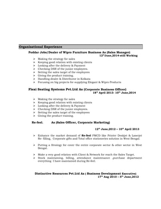 Organisational Experience 
Poddar Jobs/Dealer of Wipro Furniture Business As (Sales Manager) 
12thJune,2014-still Working 
 Making the strategy for sales 
 Keeping good relation with existing clients 
 Looking after the delivery & Payment 
 Checking DSR of the junior employees. 
 Setting the sales target of the employees 
 Giving the product training. 
 Handling dealer & Distributor in Kolkata 
 Focusing on big projects for supplying Elegant & Wipro Products 
Flexi Seating Systems Pvt.Ltd As (Corporate Business Officer) 
18th April 2013- 10th June,2014 
 Making the strategy for sales 
 Keeping good relation with existing clients 
 Looking after the delivery & Payment 
 Checking DSR of the junior employees. 
 Setting the sales target of the employees 
 Giving the product training. 
Re-feel. As (Sales Officer, Corporate Marketing) 
12th June,2012 – 10th April 2013 
 Enhance the market demand of Re-feel FMCD like Printer Deskjet & Laserjet 
Re- filling, Corporate gifts and Total office stationeries solution in West Bengal. 
 Putting a Strategy for cover the entire corporate sector & other sector in West 
Bengal.. 
 Make a very good relation with Client & Network for reach the Sales Target. 
 Stock maintaining, billing, attendance maintenance ,purchase department 
everything I have maintained during Re-feel. 
Distinctive Resources Pvt.Ltd As ( Business Development Executive) 
17th Aug 2010 – 5th June,2012 
 