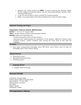  Enhance the market demand of DRPL in various domains like (Retails, Hotels, 
B.Tech colleges & Corporate offices ) sell the Accounting software, website, ERP , 
Training & Placement. 
 To get the new prospects clients everyday for business growth. 
 Make a very good relation with Client & Network for reach the Sales Target. 
Industrial Training and Project 
Organisation: Pepsi Co Limited. (Bhubaneswar) 
Period: 7th June to 10th August 2009. 
Title: A Study of Retail Activity Of Bhubaneswar Market. 
Details: Project was undertaken for 
- Conducting market survey of Pepsi product. 
- Assessing and understanding the importance of the product, difference between other 
company product, market condition after serving the every shop & talk with the 
customer. 
IT Course 
 Have good computerized knowledge about MS Word, excel, Power point & Little bit 
knowledge about Tally & Photo editing. 
Special Interest 
 Listening to music, 
 Playing & Watching Cricket 
 Watching movies 
. Language Known 
 English, Hindi & Bengali. 
Personal Details 
Full Name: Arindam Kabi 
Fathers Name: Biman Chandra Kabi 
Date of Birth: 17th Jan 1987 
Marital Status: married 
Sex: Male 
Region: Hindu 
Nationality: Indian 
Correspondence Address 
 