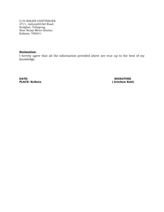 C/O-SAILEN CHATTERJEE. 
27/1, JadunathUkil Road. 
Kudghat, Tollygung, 
Near Netaji Metro Station 
Kolkata: 700041. 
Declaration: 
I hereby agree that all the information provided above are true up to the best of my 
knowledge. 
DATE: SIGNATURE 
PLACE: Kolkata ( Arindam Kabi) 
