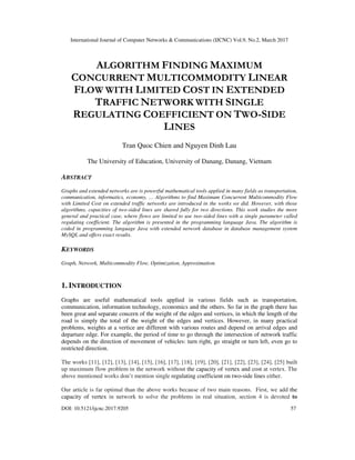 International Journal of Computer Networks & Communications (IJCNC) Vol.9, No.2, March 2017
DOI: 10.5121/ijcnc.2017.9205 57
ALGORITHM FINDING MAXIMUM
CONCURRENT MULTICOMMODITY LINEAR
FLOW WITH LIMITED COST IN EXTENDED
TRAFFIC NETWORK WITH SINGLE
REGULATING COEFFICIENT ON TWO-SIDE
LINES
Tran Quoc Chien and Nguyen Dinh Lau
The University of Education, University of Danang, Danang, Vietnam
ABSTRACT
Graphs and extended networks are is powerful mathematical tools applied in many fields as transportation,
communication, informatics, economy, … Algorithms to find Maximum Concurrent Multicommodity Flow
with Limited Cost on extended traffic networks are introduced in the works we did. However, with those
algorithms, capacities of two-sided lines are shared fully for two directions. This work studies the more
general and practical case, where flows are limited to use two-sided lines with a single parameter called
regulating coefficient. The algorithm is presented in the programming language Java. The algorithm is
coded in programming language Java with extended network database in database management system
MySQL and offers exact results.
KEYWORDS
Graph, Network, Multicommodity Flow, Optimization, Approximation.
1. INTRODUCTION
Graphs are useful mathematical tools applied in various fields such as transportation,
communication, information technology, economics and the others. So far in the graph there has
been great and separate concern of the weight of the edges and vertices, in which the length of the
road is simply the total of the weight of the edges and vertices. However, in many practical
problems, weights at a vertice are different with various routes and depend on arrival edges and
departure edge. For example, the period of time to go through the intersection of network traffic
depends on the direction of movement of vehicles: turn right, go straight or turn left, even go to
restricted direction.
The works [11], [12], [13], [14], [15], [16], [17], [18], [19], [20], [21], [22], [23], [24], [25] built
up maximum flow problem in the network without the capacity of vertex and cost at vertex. The
above mentioned works don’t mention single regulating coefficient on two-side lines either.
Our article is far optimal than the above works because of two main reasons. First, we add the
capacity of vertex in network to solve the problems in real situation, section 4 is devoted to
 