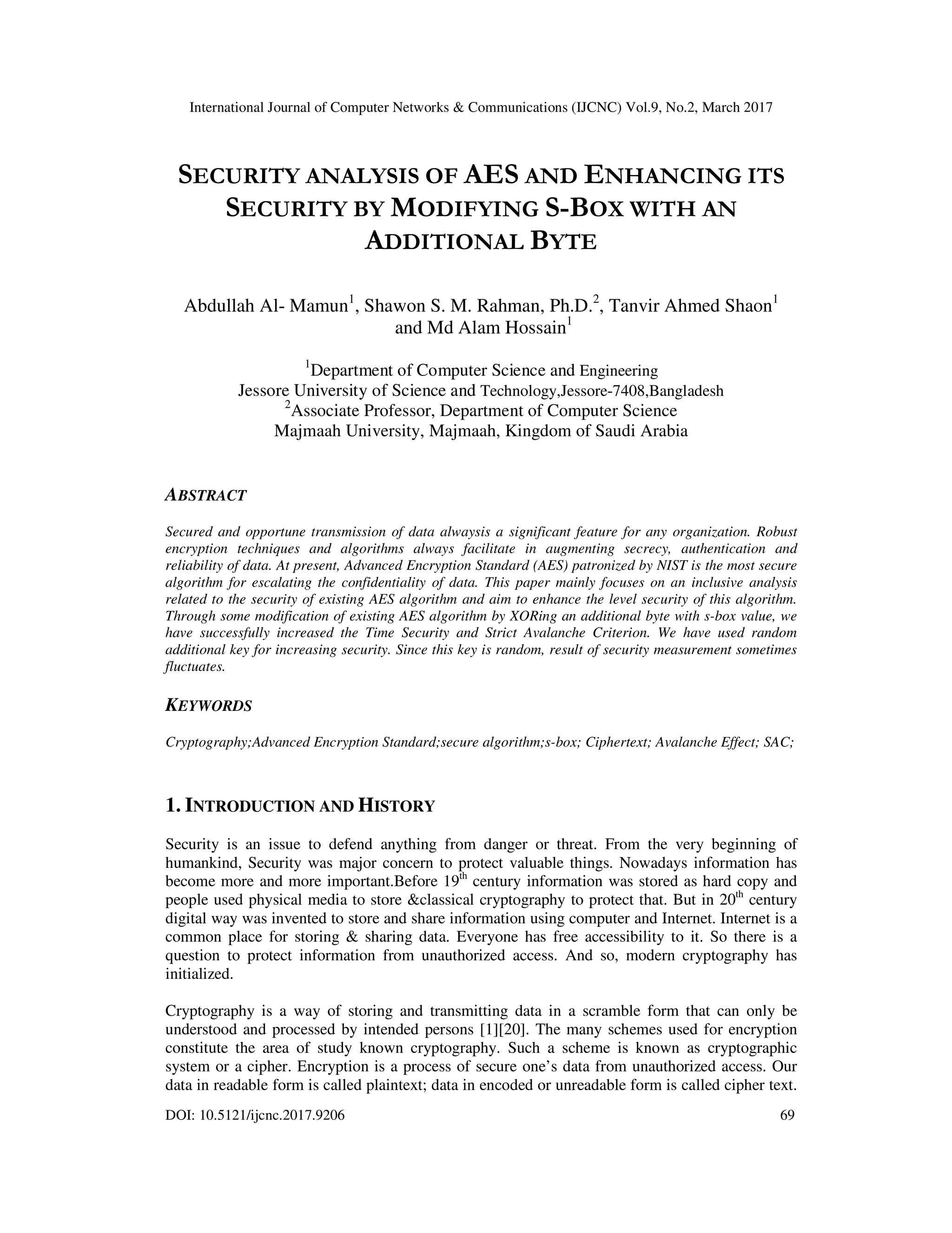 International Journal of Computer Networks & Communications (IJCNC) Vol.9, No.2, March 2017 DOI: 10.5121/ijcnc.2017.9206 69 SECURITY ANALYSIS OF AES AND ENHANCING ITS SECURITY BY MODIFYING S-BOX WITH AN ADDITIONAL BYTE Abdullah Al- Mamun1 , Shawon S. M. Rahman, Ph.D.2 , Tanvir Ahmed Shaon1 and Md Alam Hossain1 1 Department of Computer Science and Engineering Jessore University of Science and Technology,Jessore-7408,Bangladesh 2 Associate Professor, Department of Computer Science Majmaah University, Majmaah, Kingdom of Saudi Arabia ABSTRACT Secured and opportune transmission of data alwaysis a significant feature for any organization. Robust encryption techniques and algorithms always facilitate in augmenting secrecy, authentication and reliability of data. At present, Advanced Encryption Standard (AES) patronized by NIST is the most secure algorithm for escalating the confidentiality of data. This paper mainly focuses on an inclusive analysis related to the security of existing AES algorithm and aim to enhance the level security of this algorithm. Through some modification of existing AES algorithm by XORing an additional byte with s-box value, we have successfully increased the Time Security and Strict Avalanche Criterion. We have used random additional key for increasing security. Since this key is random, result of security measurement sometimes fluctuates. KEYWORDS Cryptography;Advanced Encryption Standard;secure algorithm;s-box; Ciphertext; Avalanche Effect; SAC; 1. INTRODUCTION AND HISTORY Security is an issue to defend anything from danger or threat. From the very beginning of humankind, Security was major concern to protect valuable things. Nowadays information has become more and more important.Before 19th century information was stored as hard copy and people used physical media to store &classical cryptography to protect that. But in 20th century digital way was invented to store and share information using computer and Internet. Internet is a common place for storing & sharing data. Everyone has free accessibility to it. So there is a question to protect information from unauthorized access. And so, modern cryptography has initialized. Cryptography is a way of storing and transmitting data in a scramble form that can only be understood and processed by intended persons [1][20]. The many schemes used for encryption constitute the area of study known cryptography. Such a scheme is known as cryptographic system or a cipher. Encryption is a process of secure one’s data from unauthorized access. Our data in readable form is called plaintext; data in encoded or unreadable form is called cipher text. 