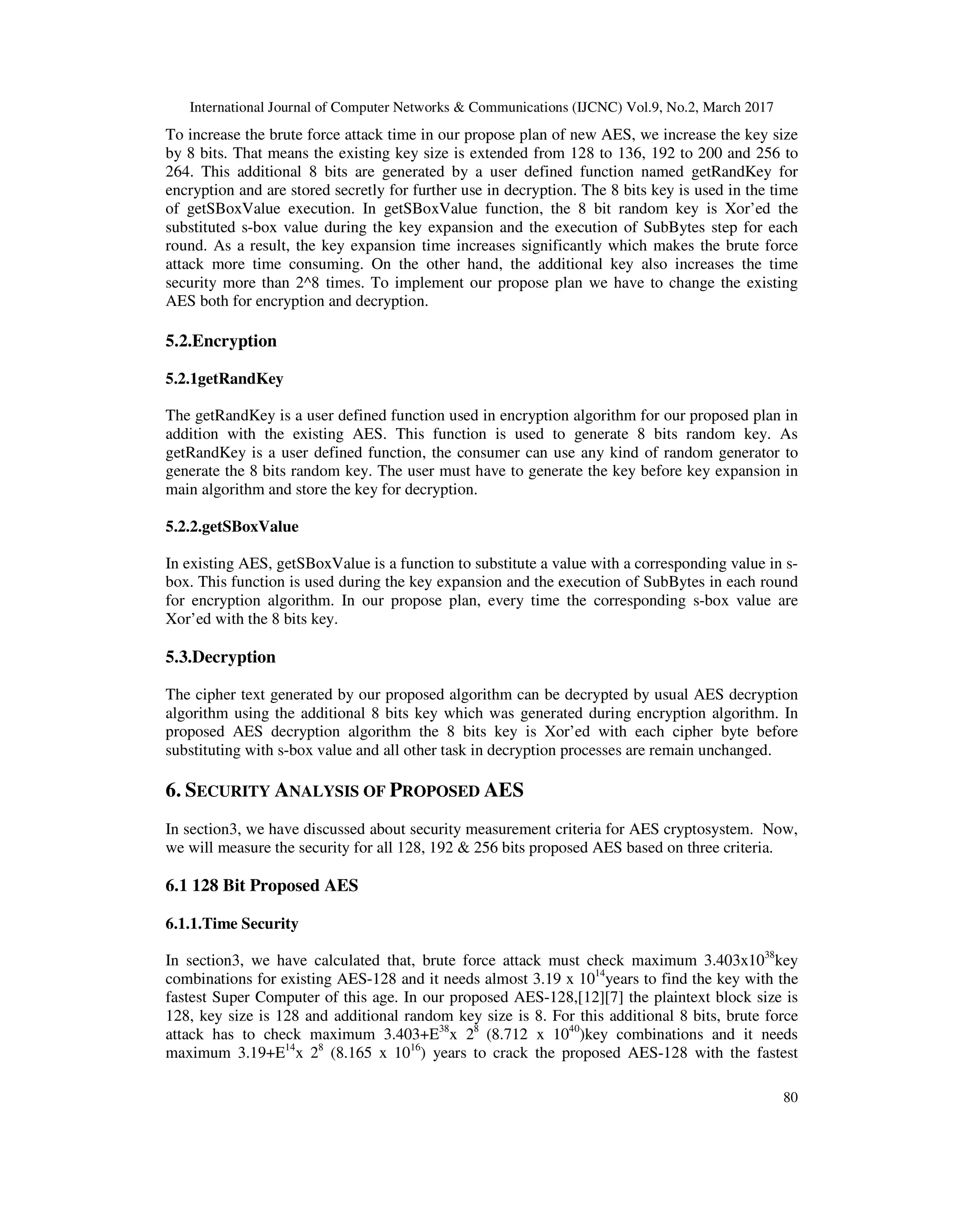 International Journal of Computer Networks & Communications (IJCNC) Vol.9, No.2, March 2017 80 To increase the brute force attack time in our propose plan of new AES, we increase the key size by 8 bits. That means the existing key size is extended from 128 to 136, 192 to 200 and 256 to 264. This additional 8 bits are generated by a user defined function named getRandKey for encryption and are stored secretly for further use in decryption. The 8 bits key is used in the time of getSBoxValue execution. In getSBoxValue function, the 8 bit random key is Xor’ed the substituted s-box value during the key expansion and the execution of SubBytes step for each round. As a result, the key expansion time increases significantly which makes the brute force attack more time consuming. On the other hand, the additional key also increases the time security more than 2^8 times. To implement our propose plan we have to change the existing AES both for encryption and decryption. 5.2.Encryption 5.2.1getRandKey The getRandKey is a user defined function used in encryption algorithm for our proposed plan in addition with the existing AES. This function is used to generate 8 bits random key. As getRandKey is a user defined function, the consumer can use any kind of random generator to generate the 8 bits random key. The user must have to generate the key before key expansion in main algorithm and store the key for decryption. 5.2.2.getSBoxValue In existing AES, getSBoxValue is a function to substitute a value with a corresponding value in s- box. This function is used during the key expansion and the execution of SubBytes in each round for encryption algorithm. In our propose plan, every time the corresponding s-box value are Xor’ed with the 8 bits key. 5.3.Decryption The cipher text generated by our proposed algorithm can be decrypted by usual AES decryption algorithm using the additional 8 bits key which was generated during encryption algorithm. In proposed AES decryption algorithm the 8 bits key is Xor’ed with each cipher byte before substituting with s-box value and all other task in decryption processes are remain unchanged. 6. SECURITY ANALYSIS OF PROPOSED AES In section3, we have discussed about security measurement criteria for AES cryptosystem. Now, we will measure the security for all 128, 192 & 256 bits proposed AES based on three criteria. 6.1 128 Bit Proposed AES 6.1.1.Time Security In section3, we have calculated that, brute force attack must check maximum 3.403x1038 key combinations for existing AES-128 and it needs almost 3.19 x 1014 years to find the key with the fastest Super Computer of this age. In our proposed AES-128,[12][7] the plaintext block size is 128, key size is 128 and additional random key size is 8. For this additional 8 bits, brute force attack has to check maximum 3.403+E38 x 28 (8.712 x 1040 )key combinations and it needs maximum 3.19+E14 x 28 (8.165 x 1016 ) years to crack the proposed AES-128 with the fastest 
