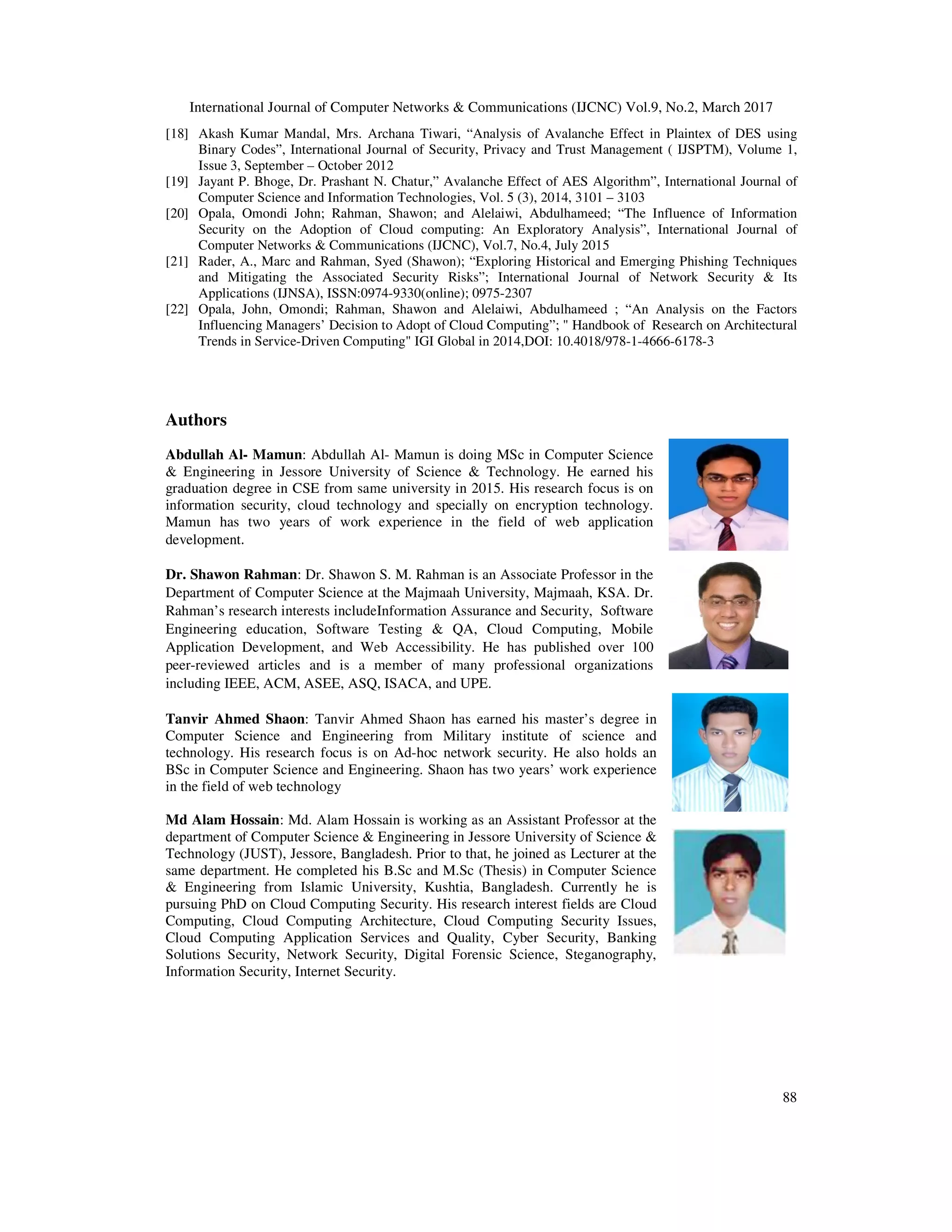 International Journal of Computer Netw [18] Akash Kumar Mandal, Mrs. Archana Tiwari, “Analysis of Avalanche Effect in Binary Codes”, International Journal of Security, Privacy and Trust Management ( IJSPTM), Volume 1, Issue 3, September – October 2012 [19] Jayant P. Bhoge, Dr. Prashant N. Chatur,” Avalanche Effect of AES Algorithm”, International Jou Computer Science and Information Technologies, Vol. 5 (3), 2014, 3101 [20] Opala, Omondi John; Rahman, Shawon; and Alelaiwi, Abdulhameed; “The Influence of Information Security on the Adoption of Cloud computing: An Exploratory Analysis”, In Computer Networks & Communications (IJCNC), Vol.7, No.4, July 2015 [21] Rader, A., Marc and Rahman, Syed (Shawon); “Exploring Historical and Emerging Phishing Techniques and Mitigating the Associated Security Risks”; International Jo Applications (IJNSA), ISSN:0974 [22] Opala, John, Omondi; Rahman, Shawon and Alelaiwi, Abdulhameed ; “An Analysis on the Factors Influencing Managers’ Decision to Adopt of Cloud Computing”; " Handbook Trends in Service-Driven Computing" IGI Global in 2014,DOI: 10.4018/978 Authors Abdullah Al- Mamun: Abdullah Al & Engineering in Jessore University of Science & Technolo graduation degree in CSE from same university in 2015. His research focus is on information security, cloud technology and specially on encryption technology. Mamun has two years of work experience in the field of web application development. Dr. Shawon Rahman: Dr. Shawon S. M. Rahman is an Associate Professor in the Department of Computer Science at the Rahman’s research interests include Engineering education, Software Testing & QA, Cloud Computing, Mobile Application Development, and Web Accessibility. He has published over 100 peer-reviewed articles and is a member of many professional organizations including IEEE, ACM, ASEE, ASQ, ISACA, and UPE. Tanvir Ahmed Shaon: Tanvir Ahmed Shaon has earned his master’s degree in Computer Science and Engineering from Military institute of science and technology. His research focus is on Ad BSc in Computer Science and Engineering in the field of web technology Md Alam Hossain: Md. Alam Hossain is working as an Assistant Professor at the department of Computer Science & Engineering in Jessore University of Science & Technology (JUST), Jessore, Bangladesh. Prior to that, he joined as Lecturer at the same department. He completed his B.Sc a & Engineering from Islamic University, Kushtia, Bangladesh. Currently he is pursuing PhD on Cloud Computing Security. His research interest fields are Cloud Computing, Cloud Computing Architecture, Cloud Computing Secur Cloud Computing Application Services and Quality, Cyber Security, Banking Solutions Security, Network Security, Digital Forensic Science, Steganography, Information Security, Internet Security. International Journal of Computer Networks & Communications (IJCNC) Vol.9, No.2, March 2017 Akash Kumar Mandal, Mrs. Archana Tiwari, “Analysis of Avalanche Effect in Plaintex of DES using Binary Codes”, International Journal of Security, Privacy and Trust Management ( IJSPTM), Volume 1, October 2012 Jayant P. Bhoge, Dr. Prashant N. Chatur,” Avalanche Effect of AES Algorithm”, International Jou Computer Science and Information Technologies, Vol. 5 (3), 2014, 3101 – 3103 Opala, Omondi John; Rahman, Shawon; and Alelaiwi, Abdulhameed; “The Influence of Information Security on the Adoption of Cloud computing: An Exploratory Analysis”, International Journal of Computer Networks & Communications (IJCNC), Vol.7, No.4, July 2015 Rader, A., Marc and Rahman, Syed (Shawon); “Exploring Historical and Emerging Phishing Techniques and Mitigating the Associated Security Risks”; International Journal of Network Security & Its Applications (IJNSA), ISSN:0974-9330(online); 0975-2307 Opala, John, Omondi; Rahman, Shawon and Alelaiwi, Abdulhameed ; “An Analysis on the Factors Influencing Managers’ Decision to Adopt of Cloud Computing”; " Handbook of Research on Architectural Driven Computing" IGI Global in 2014,DOI: 10.4018/978-1-4666-6178-3 Abdullah Al- Mamun is doing MSc in Computer Science & Engineering in Jessore University of Science & Technology. He earned his graduation degree in CSE from same university in 2015. His research focus is on information security, cloud technology and specially on encryption technology. Mamun has two years of work experience in the field of web application : Dr. Shawon S. M. Rahman is an Associate Professor in the Department of Computer Science at the Majmaah University, Majmaah, KSA. Dr. research interests includeInformation Assurance and Security, Software ion, Software Testing & QA, Cloud Computing, Mobile Application Development, and Web Accessibility. He has published over 100 reviewed articles and is a member of many professional organizations including IEEE, ACM, ASEE, ASQ, ISACA, and UPE. Tanvir Ahmed Shaon has earned his master’s degree in Computer Science and Engineering from Military institute of science and technology. His research focus is on Ad-hoc network security. He also holds an BSc in Computer Science and Engineering. Shaon has two years’ work experience Md. Alam Hossain is working as an Assistant Professor at the department of Computer Science & Engineering in Jessore University of Science & , Bangladesh. Prior to that, he joined as Lecturer at the same department. He completed his B.Sc and M.Sc (Thesis) in Computer Science & Engineering from Islamic University, Kushtia, Bangladesh. Currently he is pursuing PhD on Cloud Computing Security. His research interest fields are Cloud Computing, Cloud Computing Architecture, Cloud Computing Security Issues, Cloud Computing Application Services and Quality, Cyber Security, Banking Solutions Security, Network Security, Digital Forensic Science, Steganography, Information Security, Internet Security. orks & Communications (IJCNC) Vol.9, No.2, March 2017 88 Plaintex of DES using Binary Codes”, International Journal of Security, Privacy and Trust Management ( IJSPTM), Volume 1, Jayant P. Bhoge, Dr. Prashant N. Chatur,” Avalanche Effect of AES Algorithm”, International Journal of Opala, Omondi John; Rahman, Shawon; and Alelaiwi, Abdulhameed; “The Influence of Information ternational Journal of Rader, A., Marc and Rahman, Syed (Shawon); “Exploring Historical and Emerging Phishing Techniques urnal of Network Security & Its Opala, John, Omondi; Rahman, Shawon and Alelaiwi, Abdulhameed ; “An Analysis on the Factors of Research on Architectural 3 
