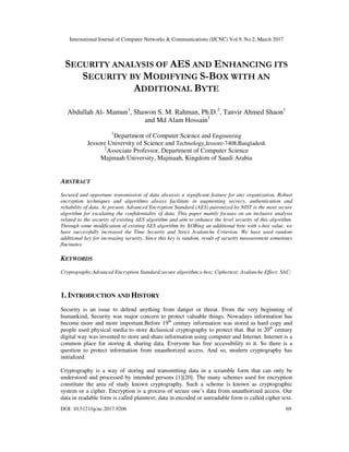 International Journal of Computer Networks & Communications (IJCNC) Vol.9, No.2, March 2017
DOI: 10.5121/ijcnc.2017.9206 69
SECURITY ANALYSIS OF AES AND ENHANCING ITS
SECURITY BY MODIFYING S-BOX WITH AN
ADDITIONAL BYTE
Abdullah Al- Mamun1
, Shawon S. M. Rahman, Ph.D.2
, Tanvir Ahmed Shaon1
and Md Alam Hossain1
1
Department of Computer Science and Engineering
Jessore University of Science and Technology,Jessore-7408,Bangladesh
2
Associate Professor, Department of Computer Science
Majmaah University, Majmaah, Kingdom of Saudi Arabia
ABSTRACT
Secured and opportune transmission of data alwaysis a significant feature for any organization. Robust
encryption techniques and algorithms always facilitate in augmenting secrecy, authentication and
reliability of data. At present, Advanced Encryption Standard (AES) patronized by NIST is the most secure
algorithm for escalating the confidentiality of data. This paper mainly focuses on an inclusive analysis
related to the security of existing AES algorithm and aim to enhance the level security of this algorithm.
Through some modification of existing AES algorithm by XORing an additional byte with s-box value, we
have successfully increased the Time Security and Strict Avalanche Criterion. We have used random
additional key for increasing security. Since this key is random, result of security measurement sometimes
fluctuates.
KEYWORDS
Cryptography;Advanced Encryption Standard;secure algorithm;s-box; Ciphertext; Avalanche Effect; SAC;
1. INTRODUCTION AND HISTORY
Security is an issue to defend anything from danger or threat. From the very beginning of
humankind, Security was major concern to protect valuable things. Nowadays information has
become more and more important.Before 19th
century information was stored as hard copy and
people used physical media to store &classical cryptography to protect that. But in 20th
century
digital way was invented to store and share information using computer and Internet. Internet is a
common place for storing & sharing data. Everyone has free accessibility to it. So there is a
question to protect information from unauthorized access. And so, modern cryptography has
initialized.
Cryptography is a way of storing and transmitting data in a scramble form that can only be
understood and processed by intended persons [1][20]. The many schemes used for encryption
constitute the area of study known cryptography. Such a scheme is known as cryptographic
system or a cipher. Encryption is a process of secure one’s data from unauthorized access. Our
data in readable form is called plaintext; data in encoded or unreadable form is called cipher text.
 