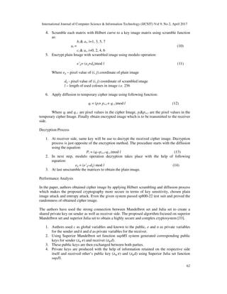 International Journal of Computer Science & Information Technology (IJCSIT) Vol 9, No 2, April 2017
62
4. Scramble each matrix with Hilbert curve to a key image matrix using scramble function
as:
bi & ai, i=1, 3, 5, 7
ai = (10)
ci & ai, i=0, 2, 4, 6
5. Encrypt plain Image with scrambled image using modulo operation:
e’ij= (eij+dij)mod l (11)
Where eij – pixel value of (i, j) coordinate of plain image
dij - pixel value of (i, j) coordinate of scrambled image
l – length of used colours in image i.e. 256
6. Apply diffusion to temporary cipher image using following function:
qi = (pi+ pi+1+ qi-1)mod l (12)
Where qi and qi-1 are pixel values in the cipher Image, pi&pi+1 are the pixel values in the
temporary cipher Image. Finally obtain encrypted image which is to be transmitted to the receiver
side.
Decryption Process
1. At receiver side, same key will be use to decrypt the received cipher image. Decryption
process is just opposite of the encryption method. The procedure starts with the diffusion
using the equation:
Pi = (qi–pi+1-qi-1)mod l (13)
2. In next step, modulo operation decryption takes place with the help of following
equation:
eij = (e’ij–dij) mod l (14)
3. At last unscramble the matrices to obtain the plain image.
Performance Analysis
In the paper, authors obtained cipher image by applying Hilbert scrambling and diffusion process
which makes the proposed cryptography more secure in terms of key sensitivity, chosen plain
image attack and entropy attack. Even the given system passed sp800-22 test suit and proved the
randomness of obtained cipher image.
The authors have used the strong connection between Mandelbrot set and Julia set to create a
shared private key on sender as well as receiver side. The proposed algorithm focused on superior
Mandelbrot set and superior Julia set to obtain a highly secure and complex cryptosystem [33].
1. Authors used c as global variables and known to the public, e and n as private variables
for the sender and k and d as private variables for the receiver.
2. Using Superior Mandelbrot set function supMS system generated corresponding public
keys for sender ( ) and receiver ( d).
3. These public keys are then exchanged between both parties.
4. Private keys are produced with the help of information retained on the respective side
itself and received other’s public key ( ) and ( d) using Superior Julia set function
supJS.
 