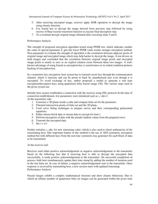 International Journal of Computer Science & Information Technology (IJCSIT) Vol 9, No 2, April 2017
64
5. After receiving encrypted image, receiver apply XOR operation to decrypt the image
using chaotic function.
6. Use fractal key to decrypt the image derived from previous step followed by using
inverse of Haar wavelet transform function to execute final decryption step.
7. As a resultant decrypt original image obtained after executing steps 5 and 6.
Performance Analysis
The strength of proposed encryption algorithm tested using PSNR test, which indicates smaller
the value of special parameter δ, gets the lower PSNR value results stronger encryption method.
Next parameter to evaluate the strength of algorithm is the correlation between adjacent pixels of
original image and encrypted image which may help hacker to decrypt the image. A test driven on
both images and concluded that the correlation between original image pixels and encrypted
image pixels is nearly to zero so no explicit relation exists between these two images. A well-
known advantage of using fractal as encryption key is sensitiveness to its initial condition protects
hacking of encryption key.
In a symmetric key encryption, host system has to transmit secret key through the communication
channel, which is insecure and can be prone to hack by unauthorized user even though it is
encrypted. To avoid exchange of key, author proposed a model to generate a real time
encryption/decryption keys using quaternion Julia fractal image [36]. The various steps used in
the given system are:
Initially host system established a connection with the receiver using SSL protocol.At the time of
connection establishment, few parameters were initialized such as z, c&t=1.
At the transmitter side:
1. Construct a 3D plane inside a cube and compute Julia set for the parameter.
2. Checked intersection points of Julia set and the 3D plane.
3. Used curve fitting techniques to prepare curves and their corresponding polynomial
equations.
4. Either choose block data or stream data to encrypt for time t.
5. Perform encryption of data with the pseudo random values from the prepared curve.
6. Transmit the encrypted data.
7. Set t = t+1
Further initialize z, n&c for new timestamp value, which is also used to check authenticity of the
transmitting host. One important feature of this method is the use of AES symmetric encryption
method but with different keys from the real time symmetric key generator for each block of data
to be transmitted.
At the receiver end:
Receiver send either positive acknowledgement or negative acknowledgement to the transmitter
based on the following fact that if receiving host is able to decrypt the encrypted data
successfully, it sends positive acknowledgement to the transmitter. On successful completion of
process, both host simultaneously update their time stamp by adding the number of iteration used
in the last Julia set. In case of failure, a negative acknowledgement sent to the transmitter. Once
response is received by transmitting host, a new session starts with updated timestamp.
Performance Analysis
Fractal images exhibit a complex mathematical structure and show chaotic behaviour. Due to
which an infinite number of quaternion Julia set images can be generated within the given time
 