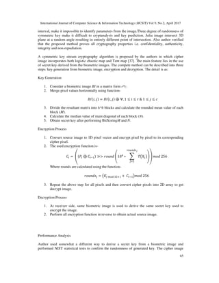 International Journal of Computer Science & Information Technology (IJCSIT) Vol 9, No 2, April 2017
65
interval, make it impossible to identify parameters from the image.Three degree of randomness of
symmetric key make it difficult to cryptanalysis and key prediction. Julia image intersect 3D
plane at a random angle resulting in entirely different point of intersection. Also author verified
that the proposed method proves all cryptography properties i.e. confidentiality, authenticity,
integrity and non-repudiation.
A symmetric key stream cryptography algorithm is proposed by the authors in which cipher
image incorporates both logistic chaotic map and Tent map [37]. The main feature lies in the use
of secret key derived from the biometric images. The compete method can be described into three
steps: key generation from biometric image, encryption and decryption. The detail is as:
Key Generation
1. Consider a biometric image BI in a matrix form r*c.
2. Merge pixel values horizontally using function-
+;( , ) = +;( , ) ⊕ Ψ, 1 ≤ i ≤ r & 1 ≤ ≤ B
3. Divide the resultant matrix into h*h blocks and calculate the rounded mean value of each
block (M).
4. Calculate the median value of main diagonal of each block (N).
5. Obtain secret key after performing BitXoringM and N.
Encryption Process
1. Convert source image to 1D pixel vector and encrypt pixel by pixel to its corresponding
cipher pixel.
2. The used encryption function is-
C7 = D(E7 ⊕ C7 ) ≫> HI2 J10K ∗ LMNOP
QRS TUV
O
WX YH 256
Where rounds are calculated using the function-
HI2 O = M]O ^RT _:` + C7 PYH 256
3. Repeat the above step for all pixels and then convert cipher pixels into 2D array to get
decrypt image.
Decryption Process
1. At receiver side, same biometric image is used to derive the same secret key used to
encrypt the image.
2. Perform all encryption function in reverse to obtain actual source image.
Performance Analysis
Author used somewhat a different way to derive a secret key from a biometric image and
performed NIST statistical tests to confirm the randomness of generated key. The cipher image
 