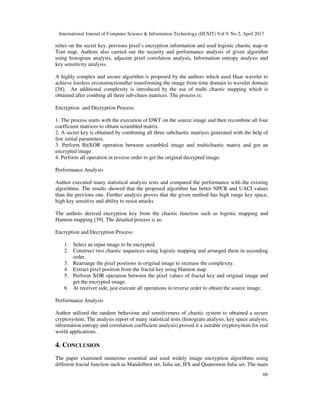International Journal of Computer Science & Information Technology (IJCSIT) Vol 9, No 2, April 2017
66
relies on the secret key, previous pixel’s encryption information and used logistic chaotic map or
Tent map. Authors also carried out the security and performance analysis of given algorithm
using histogram analysis, adjacent pixel correlation analysis, Information entropy analysis and
key sensitivity analysis.
A highly complex and secure algorithm is proposed by the authors which used Haar wavelet to
achieve lossless reconstructionafter transforming the image from time domain to wavelet domain
[38]. An additional complexity is introduced by the use of multi chaotic mapping which is
obtained after combing all three sub-chaos matrices. The process is:
Encryption and Decryption Process:
1. The process starts with the execution of DWT on the source image and then recombine all four
coefficient matrices to obtain scrambled matrix.
2. A secret key is obtained by combining all three subchaotic matrices generated with the help of
few initial parameters.
3. Perform BitXOR operation between scrambled image and multichaotic matrix and got an
encrypted image.
4. Perform all operation in reverse order to get the original decrypted image.
Performance Analysis
Author executed many statistical analysis tests and compared the performance with the existing
algorithms. The results showed that the proposed algorithm has better NPCR and UACI values
than the previous one. Further analysis proves that the given method has high range key space,
high key sensitive and ability to resist attacks.
The authors derived encryption key from the chaotic function such as logistic mapping and
Hannon mapping [39]. The detailed process is as:
Encryption and Decryption Process:
1. Select an input image to be encrypted.
2. Construct two chaotic sequences using logistic mapping and arranged them in ascending
order.
3. Rearrange the pixel positions in original image to increase the complexity.
4. Extract pixel position from the fractal key using Hannon map.
5. Perform XOR operation between the pixel values of fractal key and original image and
get the encrypted image.
6. At receiver side, just execute all operations in reverse order to obtain the source image.
Performance Analysis
Author utilized the random behaviour and sensitiveness of chaotic system to obtained a secure
cryptosystem. The analysis report of many statistical tests (histogram analysis, key space analysis,
information entropy and correlation coefficient analysis) proved it a suitable cryptosystem for real
world applications.
4. CONCLUSION
The paper examined numerous essential and used widely image encryption algorithms using
different fractal function such as Mandelbrot set, Julia set, IFS and Quaternion Julia set. The main
 